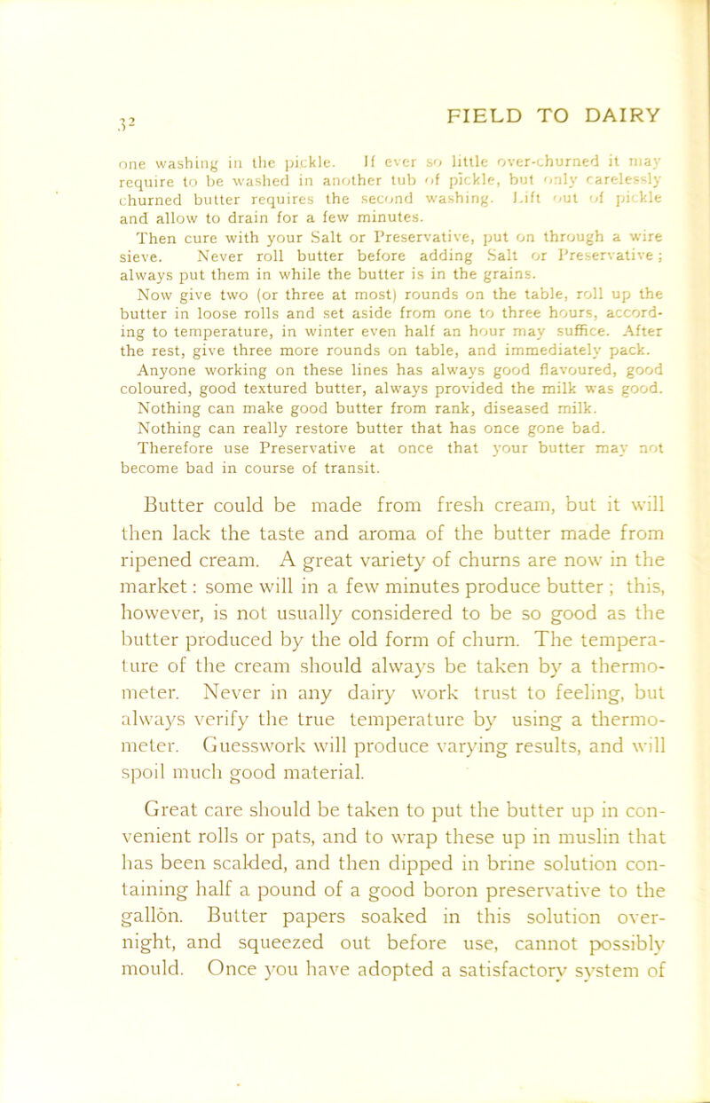 one washing in llic pickle. H ever so little over-churned it may require to be \va.shed in another tub of pickle, but only carelessly (burned butter requires the .second washing. I.ift out -d pickle and allow to drain for a few minutes. Then cure with your Salt or Preservative, put on through a wire sieve. Never roll butter before adding Salt or Preservative ; always put them in while the butter is in the grains. Now give two (or three at most) rounds on the table, roll up the butter in loose rolls and set aside from one to three hours, accord- ing to temperature, in winter even half an hour may suffice. After the rest, give three more rounds on table, and immediately pack. Anyone working on these lines has alw'ays good flavoured, good coloured, good textured butter, always provided the milk was good. Nothing can make good butter from rank, diseased milk. Nothing can really restore butter that has once gone bad. Therefore use Preservative at once that your butter may not become bad in course of transit. Butter could be made from fresh cream, but it will then lack the taste and aroma of the butter made from ripened cream. A great variety of churns are now in the market: some will in a few minutes produce butter ; this, however, is not usually considered to be so good as the butter produced by the old form of churn. The tempera- ture of the cream .should always be taken by a thermo- meter. Never in any dairy work trust to feeling, but always verify the true temperature by using a thermo- meter. Guesswork will produce varying results, and will spoil much good material. Great care should be taken to put the butter up in con- venient rolls or pats, and to wrap these up in muslin that has been scalded, and then dipped in brine solution con- taining half a pound of a good boron preservative to the gallon. Butter papers soaked in this solution over- night, and squeezed out before use, cannot possibly mould. Once you have adopted a satisfactory system of