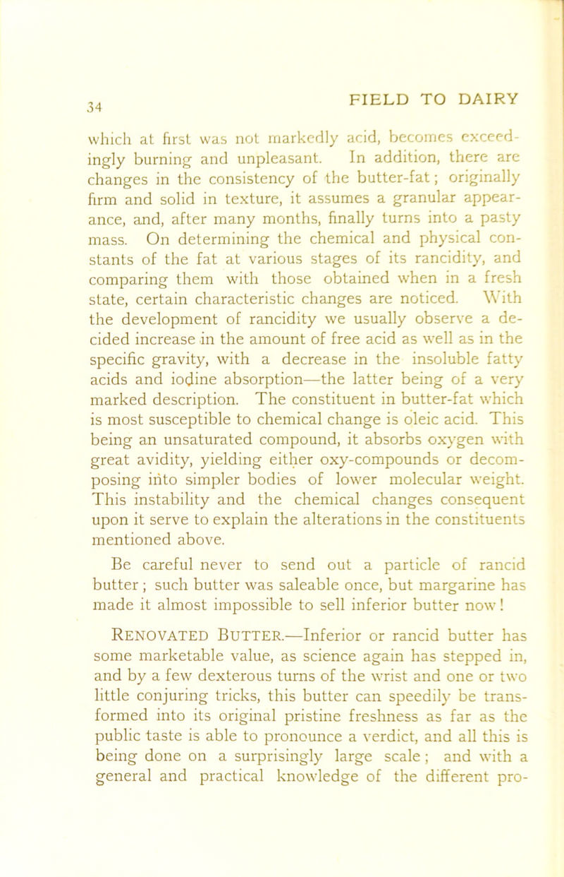 which at hrst was not markedly acid, becomes cxceed- ingly burning and unpleasant. In addition, there are changes in the consistency of the butter-fat; originally firm and solid in texture, it assumes a granular appear- ance, and, after many months, finally turns into a pasty mass. On determining the chemical and physical con- stants of the fat at various stages of its rancidity, and comparing them with those obtained when in a fresh state, certain characteristic changes are noticed. With the development of rancidity we usually observe a de- cided increase in the amount of free acid as well as in the specific gravity, with a decrease in the insoluble fatty acids and iodine absorption—the latter being of a very marked description. The constituent in butter-fat which is most susceptible to chemical change is oleic acid. This being an unsaturated compound, it absorbs oxygen with great avidity, yielding either oxy-compounds or decom- posing into simpler bodies of lower molecular weight. This instability and the chemical changes consequent upon it serve to explain the alterations in the constituents mentioned above. Be careful never to send out a particle of rancid butter; such butter was saleable once, but margarine has made it almost impossible to sell inferior butter now! Renovated Butter.—Inferior or rancid butter has some marketable value, as science again has stepped in, and by a few dexterous turns of the wrist and one or two little conjuring tricks, this butter can speedily be trans- formed into its original pristine freshness as far as the public taste is able to pronounce a verdict, and all this is being done on a surprisingly large scale; and with a general and practical knowledge of the different pro-