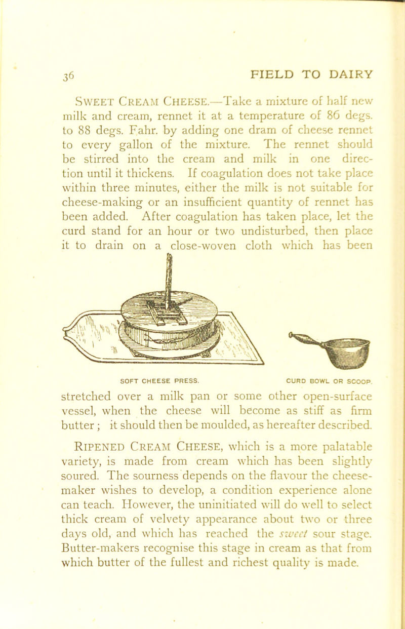 Sweet Cream Cheese.—Take a mixture of half new milk and cream, rennet it at a temperature of 8G degs. to 88 degs. Fahr. by adding one dram of cheese rennet to every gallon of the mixture. The rennet should be stirred into the cream and milk in one direc- tion until it thickens. If coagulation does not take place within three minutes, either the milk is not suitable for cheese-making or an insufficient quantity of rennet has been added. After coagulation has taken place, let the curd stand for an hour or two undisturbed, then place it to drain on a close-woven cloth which has been stretched over a milk pan or some other open-surface vessel, when the cheese will become as stiff as firm butter ; it should then be moulded, as hereafter described. Ripened Cream Cheese, which is a more palatable variety, is made from cream which has been slight!}' soured. The sourness depends on the flavour the cheese- maker wishes to develop, a condition experience alone can teach. However, the uninitiated will do well to select thick cream of velvety appearance about two or three days old, and which has reached the sweet sour stage. Butter-makers recognise this stage in cream as that from which butter of the fullest and richest quality is made. SOFT CHEESE PRESS. CURD BOWL OR SCOOP.