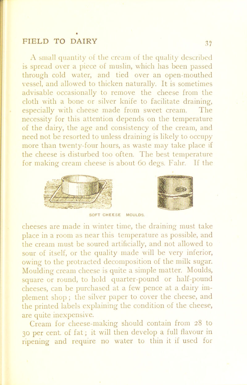 .17 A small (luantily ol the cream uf the quality clcscnbed is spread over a piece of muslin, which has been passed through colci water, and tied over an open-mouthed vessel, and allowed to thicken naturally. It is sometimes advisable occasionally to remove the cheese from the cloth with a bone or silver knife to facilitate draining, especially with cheese made from sweet cream. The necessity for this attention depends on the temperature of the dairy, the age and consistency of the cream, and need not be resorted to unless draining is likely to occupy more than twenty-four hours, as waste may take place if the cheese is disturbed too often. The best temperature for making cream cheese is about 6o degs. Fahr. If the SOFT CHEESE MOULDS. cheeses are made in winter time, the draining must take place in a room as near this temperature as possible, and the cream must be soured artificially, and not allowed to sour of itself, or the quality made will be very inferior, owing to the protracted decomposition of the milk sugar. Moulding cream cheese is quite a simple matter. Moulds, square or round, to hold quarter-pound or half-pound cheeses, can be purchased at a few pence at a dairy im- plement shop ; the silver paper to cover the cheese, and the printed labels explaining the condition of the cheese, are quite inexpensive. Cream for cheese-making should contain from 28 to 30 per cent, of fat; it will then develop a full flavour in ripening and require no water to thin it if used for