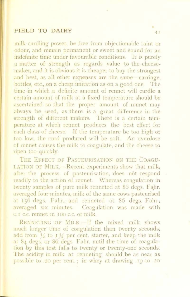 41 milk-curdlinj^ power, be free from objectionable taint or odour, and remain permanent or sweet and sound for an indefinite time under favourable conditions. It is purely a matter of strength as regards value to the cheese- maker, and it is obvious it is cheaper to buy the strongest and best, as all other expenses are the same—carriage, bottles, etc., on a cheap imitation as on a good one. The time in which a definite amount of rennet will curdle a certain amount of milk at a fixed temperature should be ascertained so that the proper amount of rennet may always be used, as there is a great difference in the strength of different makers. There is a certain tem- perature at which rennet produces the best effect for each class of cheese. If the temperature be too high or too low, the curd produced will be soft. An overdose of rennet causes the milk to coagulate, and the cheese to ripen too quickly. The Effect of Pasteurisation on the Coagu- lation OF Milk.—Recent experiments show that milk, after the process of pasteurisation, does not respond readily to the action of rennet. Whereas coagulation in twenty samples of pure milk renneted at 86 degs. Fajir. averaged four minutes, milk of the same cows pasteurised at 156 degs. Fahr., and renneted at 86 degs. Fahr., averaged six minutes. Coagulation was made with o. I c.c. rennet in 100 c.c. of milk. Renneting of Milk.—If the mixed milk shows much longer time of coagulation than twenty seconds, add from j f to i per cent, starter, and keep the milk at 84 degs. or 86 degs. hMlir. until the time of coagula- tion by this test falls to twenty or twenty-one seconds. The acidity in milk at renneting should be as near as possible to .20 per cent.; in whey at drawing .ig to .20
