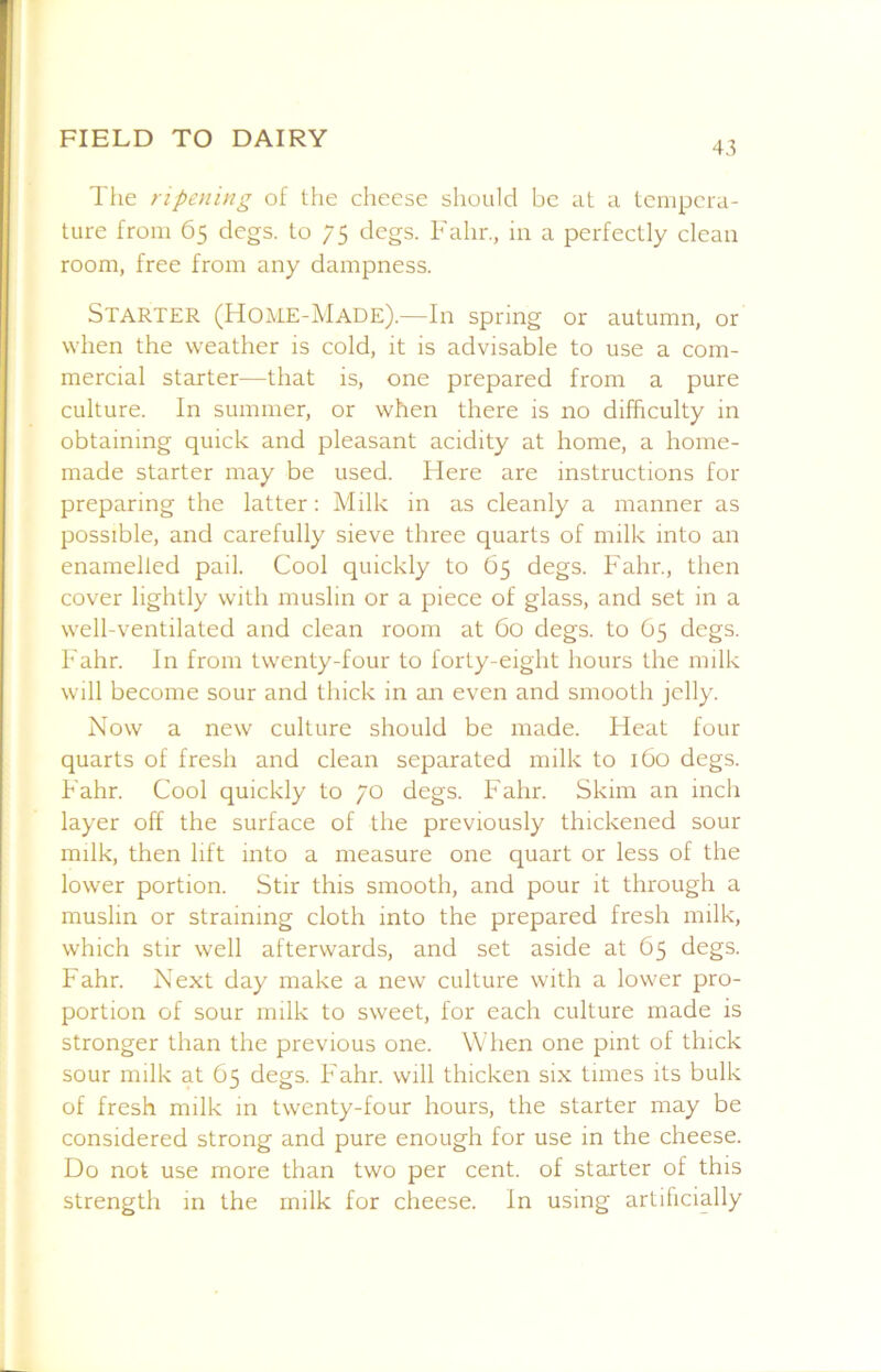 43 The ripening of the cheese should be at a tempera- ture from 65 clegs, to 75 clegs. Fahr., in a perfectly clean room, free from any dampness. Starter (Home-Made).—In spring or autumn, or when the weather is cold, it is advisable to use a com- mercial starter—that is, one prepared from a pure culture. In summer, or when there is no difficulty in obtaining quick and pleasant acidity at home, a home- made starter may be used. Here are instructions for preparing the latter: Milk in as cleanly a manner as possible, and carefully sieve three quarts of milk into an enamelled pail. Cool quickly to 65 degs. Fahr., then cover lightly with muslin or a piece of glass, and set in a well-ventilated and clean room at 60 degs. to 65 degs. Fahr. In from twenty-four to forty-eight hours the milk will become sour and thick in an even and smooth jelly. Now a new culture should be made. Heat four quarts of fresh and clean separated milk to 160 degs. Fahr. Cool quickly to 70 degs. Fahr. Skim an inch layer off the surface of the previously thickened sour milk, then lift into a measure one quart or less of the lower portion. Stir this smooth, and pour it through a muslin or straining cloth into the prepared fresh milk, which stir well afterwards, and set aside at 65 degs. Fahr. Next day make a new culture with a lower pro- portion of sour milk to sweet, for each culture made is stronger than the previous one. When one pint of thick sour milk at 65 degs. Fahr. will thicken six times its bulk of fresh milk in twenty-four hours, the starter may be considered strong and pure enough for use in the cheese. Do not use more than two per cent, of starter of this strength in the milk for cheese. In using artificially