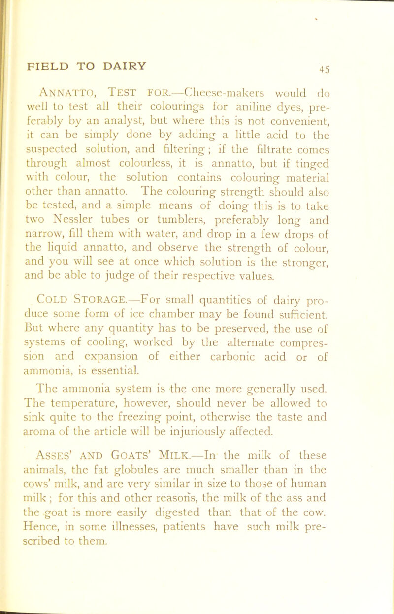 Annatto, Test for.—Clieese-makers would do well to test all their colourings for aniline dyes, pre- ferably by an analyst, but where this is not convenient, it can be simply done by adding a little acid to the suspected solution, and filtering; if the filtrate comes through almost colourless, it is annatto, but if tinged with colour, the solution contains colouring material other than annatto. The colouring strength should also be tested, and a simple means of doing this is to take two Nessler tubes or tumblers, preferably long and narrow, fill them with water, and drop in a few drops of the liquid annatto, and observe the strength of colour, and you will see at once which solution is the stronger, and be able to judge of their respective values. Cold Storage.—For small quantities of dairy pro- duce some form of ice chamber may be found sufficient. But where any quantity has to be preserved, the use of systems of cooling, worked by the alternate compres- sion and expansion of either carbonic acid or of ammonia, is essential. The ammonia system is the one more generally used. The temperature, however, should never be allowed to sink quite to the freezing point, otherwise the taste and aroma of the article will be injuriously affected. Asses’ and Goats’ Milk.—In the milk of these animals, the fat globules are much smaller than in the cows’ milk, and are very similar in size to those of human milk ; for this and other reasoris, the milk of the ass and the goat is more easily digested than that of the cow. Hence, in some illnesses, patients have such milk pre- scribed to them.