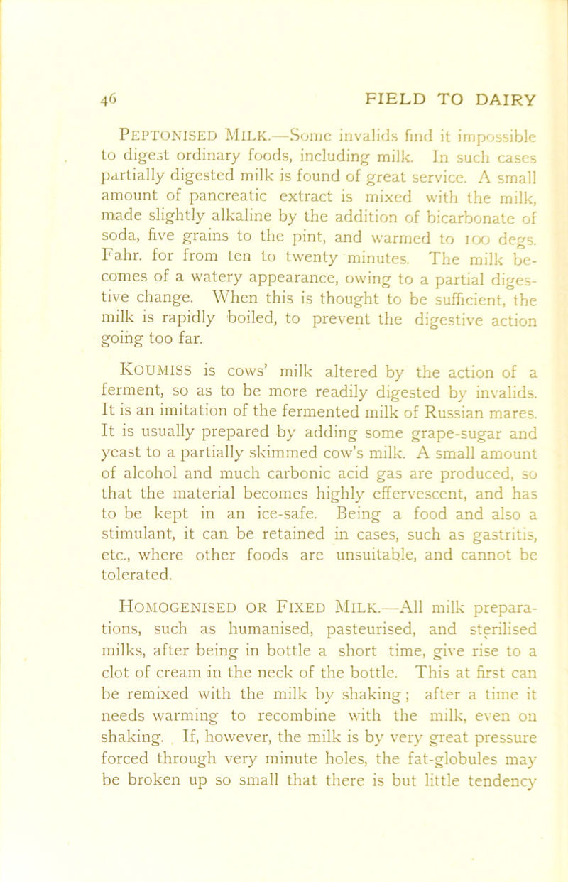 Peptonised Milk.—Some invalids find it impossible to digest ordinary foods, including milk. In such cases partially digested milk is found of great service. A small amount of pancreatic extract is mixed with the milk, made slightly alkaline by the addition of bicarbonate of soda, five grains to the pint, and warmed to lOO degs. Fahr. for from ten to twenty minutes. The milk be- comes of a watery appearance, owing to a partial diges- tive change. When this is thought to be sufficient, the milk is rapidly boiled, to prevent the digestive action going too far. Koumiss is cows’ milk altered by the action of a ferment, so as to be more readily digested by invalids. It is an imitation of the fermented milk of Russian mares. It is usually prepared by adding some grape-sugar and yeast to a partially skimmed cow’s milk. A small amount of alcohol and much carbonic acid gas are produced, so that the material becomes highly effervescent, and has to be kept in an ice-safe. Being a food and also a stimulant, it can be retained in cases, such as gastritis, etc., where other foods are unsuitable, and cannot be tolerated. Homogenised or Fixed Milk.—All milk prepara- tions, such as humanised, pasteurised, and sterilised milks, after being in bottle a short time, give rise to a clot of cream in the neck of the bottle. This at first can be remixed with the milk by shaking; after a time it needs warming to recombine with the milk, even on shaking. If, however, the milk is by very great pressure forced through veiy minute holes, the fat-globules may be broken up so small that there is but little tendency