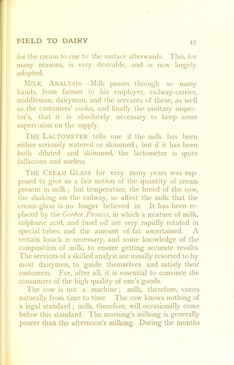 for the cream to rise to the surface afterwards. This, for many reasons, is very desirable, and is now largely adopted. Milk Analysis.—Milk passes through so many hands, from farmer to his employer, railway-carrier, middleman, dairyman, and the servants of these, as well as the customers’ cooks, and finally the sanitary inspec- tor’s, that it is absolutely necessary to keep some supervision on the supply. The Lactometer tells one if the milk has been either seriously watered or skimmed ; but if it has been both diluted and skimmed, the lactometer is quite fallacious and useless. The Cream Glass for very many years was sup- posed to give us a fair notion of the quantity of cream present in milk ; but temperature, the breed of the cow, the shaking on the railway, so affect the milk that the cream-glass is no longer believed in. It has been re- placed by the Gerber Process, in which a mixture of milk, sulphuric acid, and fusel oil are very rapidly rotated in special tubes, and the amount of fat ascertained. A certain knack is necessary, and some knowledge of the composition of milk, to ensure getting accurate results. The services of a skilled analyst are usually resorted to by most dairymen, to guide themselves and satisfy their customers. For, after all, it is essential to convince the consumers of the high quality of one’s goods. The cow is not a machine; milk, therefore, varies naturally from time to time. The cow knows nothing of a legal standard ; milk, therefore, will occasionally come below this standard. The morning’s milking is generally poorer than the afternoon’s milking. During the months