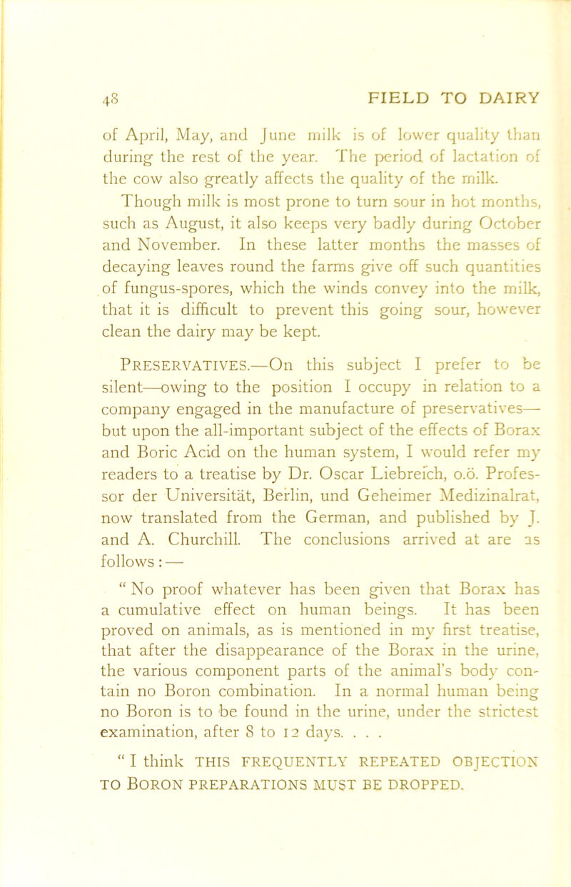 of April, May, and June milk is of lower quality than during' the rest of the year. The period of lactation of the cow also greatly affects the quality of the milk. Though milk is most prone to turn sour in hot months, such as August, it also keeps very badly during October and November. In these latter months the masses of decaying leaves round the farms give off such quantities of fungus-spores, which the winds convey into the milk, that it is difficult to prevent this going sour, however clean the dairy may be kept. Preservatives.—On this subject I prefer to be silent—owing to the position I occupy in relation to a company engaged in the manufacture of preservatives— but upon the all-important subject of the effects of Borax and Boric Acid on the human system, I would refer my readers to a treatise by Dr. Oscar Liebrefch, o.o. Profes- sor der Universitat, Berlin, und Geheimer Medizinalrat, now translated from the German, and published by J. and A. Churchill. The conclusions arrived at are as follows: — “No proof whatever has been given that Borax has a cumulative effect on human beings. It has been proved on animals, as is mentioned in my first treatise, that after the disappearance of the Borax in the urine, the various component parts of the animal’s body con- tain no Boron combination. In a normal human being no Boron is to be found in the urine, under the strictest examination, after 8 to 12 days. . . . “ I think THIS FREQUENTLY REPEATED OBJECTION TO Boron preparations must be dropped.