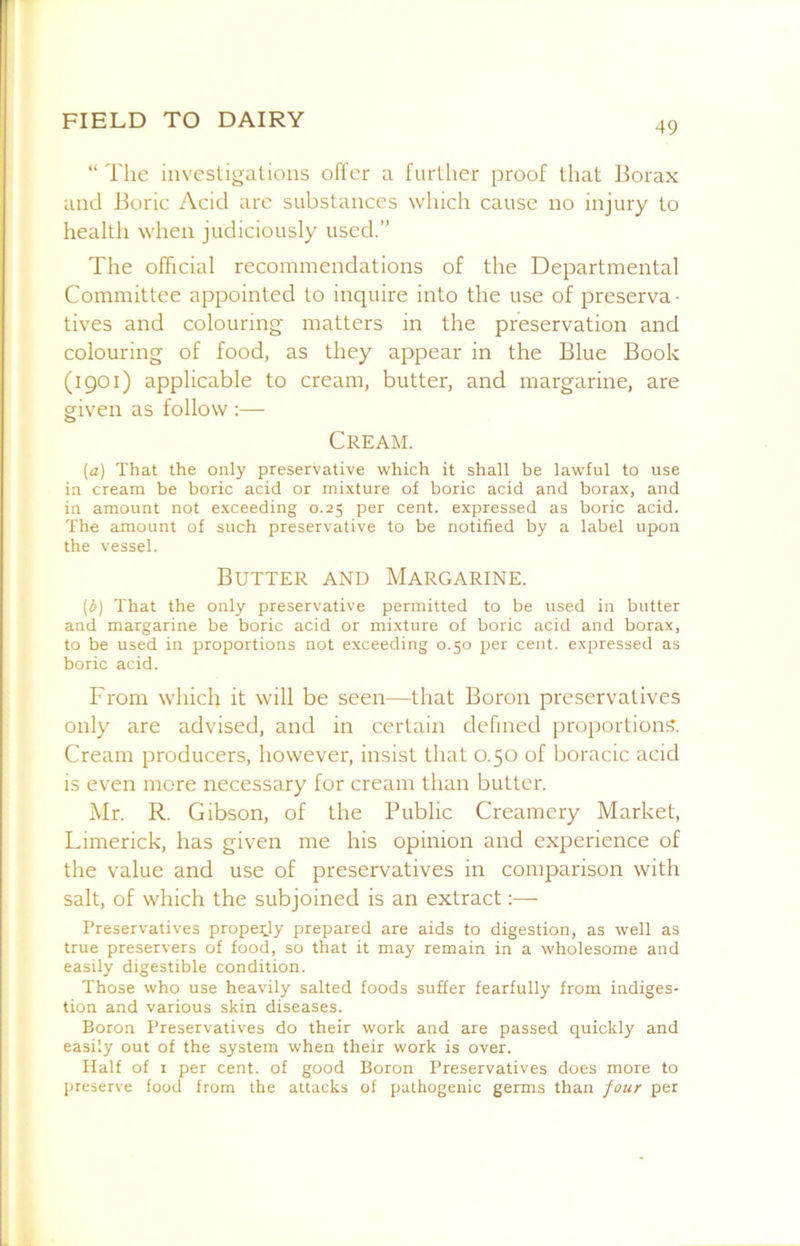“ The investigations offer a further proof that Borax and Boric Acid are substances which cause no injury to health when judiciously used.” The official recommendations of the Departmental Committee appointed to inquire into the use of preserva ■ tives and colouring matters in the preservation and colouring of food, as they appear in the Blue Book (1901) applicable to cream, butter, and margarine, are given as follow :— Cream. [a) That the only preservative which it shall be lawful to use in cream be boric acid or mixture of boric acid and borax, and in amount not exceeding 0.25 per cent, expressed as boric acid. The amount of such preservative to be notified by a label upon the vessel. Butter and Margarine. (d) That the only preservative permitted to be used in butter and margarine be boric acid or mixture of boric acid and borax, to be used in proportions not exceeding 0.50 per cent, expressed as boric acid. From which it will be seen—that Boron preservatives only are advised, and in certain defined proportions. Cream producers, however, insist that 0.50 of boracic acid is even more necessary for cream than butter. Mr. R. Gibson, of the Public Creamery Market, Limerick, has given me his opinion and experience of the value and use of preservatives in comparison with salt, of which the subjoined is an extract:— Preservatives properly prepared are aids to digestion, as well as true preservers of food, so that it may remain in a wholesome and easily digestible condition. Those who use heavily salted foods suffer fearfully from indiges- tion and various skin diseases. Boron Preservatives do their work and are passed quickly and easily out of the system when their work is over. Half of I per cent, of good Boron Preservatives does more to preserve food from the attacks of pathogenic germs than four per