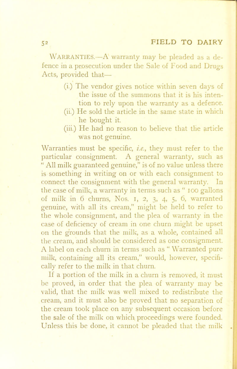 Warranties.—A warranty may be pleaded as a de- fence in a prosecution under the Sale of Food and Drugs Acts, provided that— (i.) The vendor gives notice within seven days of the issue of the summons that it is his inten- tion to rely upon the warranty as a defence. (ii.) He sold the article in the same state in which he bought it. (iii.) He had no reason to believe that the article was not genuine. Warranties must be specific, i.e., they must refer to the particular consignment. A general warranty, such as “ All milk guaranteed genuine,” is of no value unless there is something in writing on or with each consignment to connect the consignment with the general warranty. In the case of milk, a warranty in terms such as “ lOO gallons of milk in 6 churns. Nos. i, 2, 3, 4, 5, 6, warranted genuine, with all its cream,” might be held to refer to the whole consignment, and the plea of warranty in the case of deficiency of cream in one churn might be upset on the grounds that the milk, as a whole, contained all the cream, and should be considered as one consignment. A label on each churn in terms such as “ Warranted pure milk, containing all its cream,” would, however, specifi- cally refer to the milk in that churn. If a portion of the milk in a churn is removed, it must be proved, in order that the plea of warranty may be valid, that the milk was well mixed to redistribute the cream, and it must also be proved that no separation of the cream took place on any subsequent occasion before the sale of the milk on which proceedings were founded. Unless this be done, it cannot be pleaded that the milk
