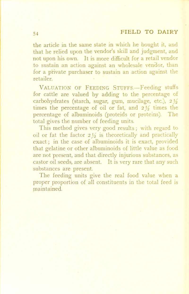 the article in the same state in which he bought it, and that he relied upon the vendor’s skill and judgment, and not upon his own. It is more difficult for a retail vendor to sustain an action against an wholesale vendor, than for a private purchaser to sustain an action against the retailer. Valuation of Feeding Stuffs.—Feeding stuffs for cattle are valued by adding to the percentage of carbohydrates (starch, sugar, gum, mucilage, etc.), times the percentage of oil or fat, and times the percentage of albuminoids (proteids or proteins). The total gives the number of feeding units. This method gives very good results; with regard to oil or fat the factor 2j^ is theoretically and practically exact; in the case of albuminoids it is exact, provided that gelatine or other albuminoids of little value as food are not present, and that directly injurious substances, as castor oil seeds, are absent. It is very rare that any such substances are present. The feeding units give the real food value when a proper proportion of all constituents in the total feed is maintained.