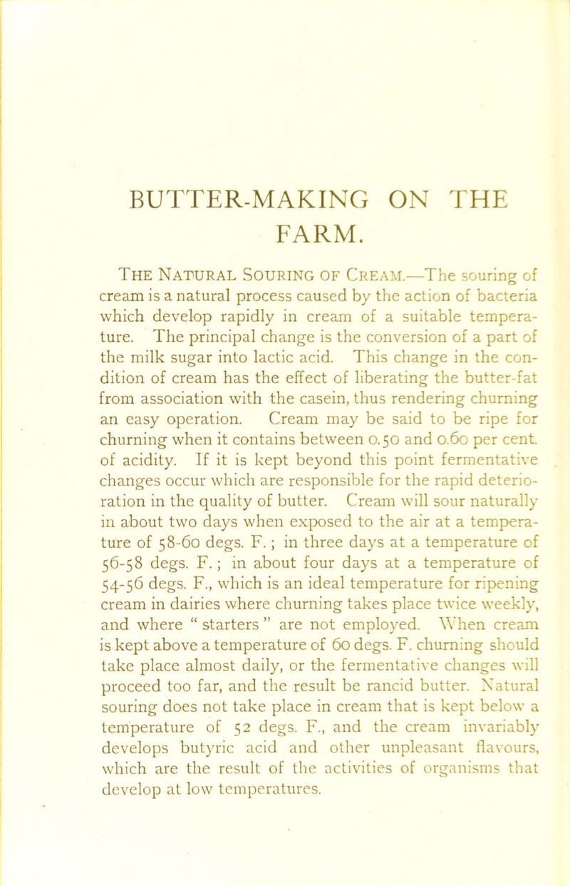 BUTTER-MAKING ON THE EARM. The Natural Souring of Cream—The souring of cream is a natural process caused by the action of bacteria which develop rapidly in cream of a suitable tempera- ture. The principal change is the conversion of a part of the milk sugar into lactic acid. This change in the con- dition of cream has the effect of liberating the butter-fat from association with the casein, thus rendering churning an easy operation. Cream may be said to be ripe for churning when it contains between 0.50 and 0.60 per cent, of acidity. If it is kept beyond this point fermentative changes occur which are responsible for the rapid deterio- ration in the quality of butter. Cream will sour naturally in about two days when exposed to the air at a tempera- ture of 58-60 degs. F.; in three days at a temperature of 56-58 degs. F.; in about four days at a temperature of 54-56 degs. F., which is an ideal temperature for ripening cream in dairies where churning takes place twice weekly, and where “ starters ” are not employed. When cream is kept above a temperature of 60 degs. F. churning should take place almost daily, or the fermentative changes will proceed too far, and the result be rancid butter. Natural souring does not take place in cream that is kept below a temperature of 52 degs. F., and the cream invariably develops butyric acid and other unpleasant flavours, which are the result of the activities of organisms that develop at low temperatures.