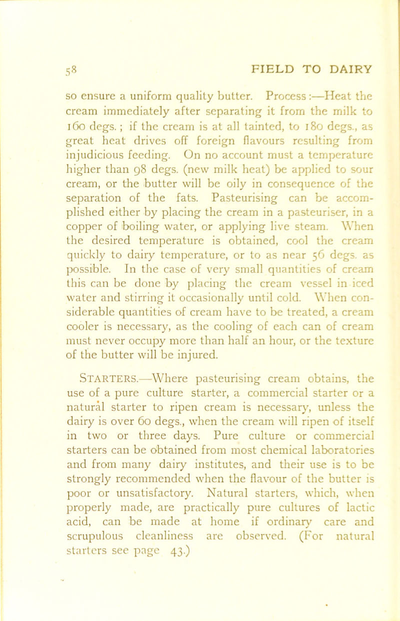 so ensure a uniform quality butter. Process :—Heat the cream immediately after separating it from the milk to i6o clegs.; if the cream is at all tainted, to i8o degs., as great heat drives off foreign llavours resulting from injudicious feeding. On no account must a temperature higher than 98 degs. (new milk heat) be applied to sour cream, or the butter will be oily in consequence of the separation of the fats. Pasteurising can be accom- plished either by placing the cream in a pasteuriser, in a copper of boiling water, or applying live steam. \\’hen the desired temperature is obtained, cool the cream quickly to dairy temperature, or to as near 56 degs. as possible. In the case of very small quantities of cream this can be done by placing the cream vessel in iced water and stirring it occasionally until cold. When con- siderable quantities of cream have to be treated, a cream cooler is necessary, as the cooling of each can of cream must never occupy more than half an hour, or the texture of the butter will be injured. Starters.—Where pasteurising cream obtains, the use of a pure culture starter, a commercial starter or a natural starter to ripen cream is necessary, unless the dairy is over 60 degs., when the cream will ripen of itself in two or three days. Pure culture or commercial starters can be obtained from most chemical laboratories and from many dairy institutes, and their use is to be strongly recommended when the flavour of the butter is poor or unsatisfactory. Natural starters, which, when properly made, are practically pure cultures of lactic acid, can be made at home if ordinar}'^ care and scrupulous cleanliness are observed. (For natural starters see page 43.)