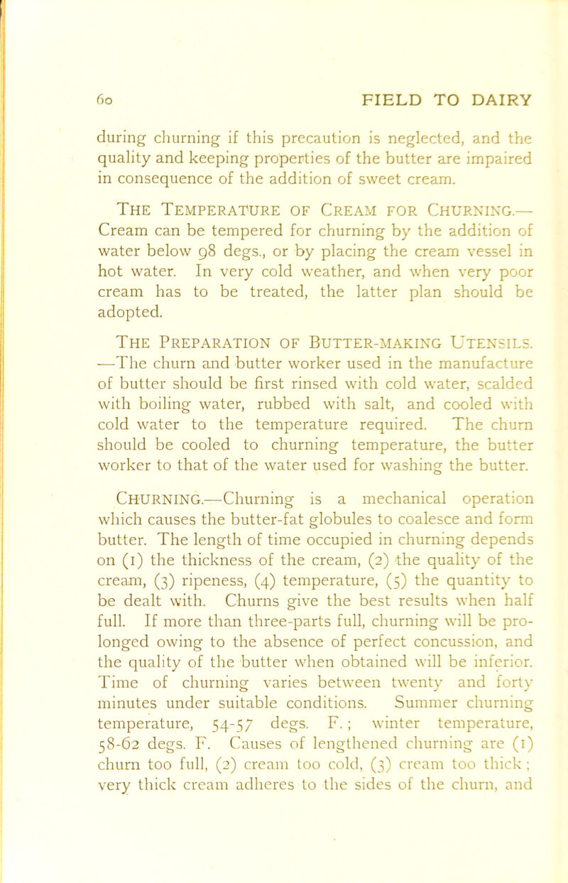 during churning if this precaution is neglected, and the quality and keeping properties of the butter are impaired in consequence of the addition of sweet cream. The Temperature of Cream for Churning.— Cream can be tempered for churning by the addition of water below 98 degs., or by placing the cream vessel in hot water. In very cold weather, and when very poor cream has to be treated, the latter plan should be adopted. The Preparation of Butter-making Utensils. —The churn and butter worker used in the manufacture of butter should be first rinsed with cold water, scalded with boiling water, rubbed with salt, and cooled with cold water to the temperature required. The churn should be cooled to churning temperature, the butter worker to that of the water used for washing the butter. Churning.—Churning is a mechanical operation which causes the butter-fat globules to coalesce and form butter. The length of time occupied in churning depends on (i) the thickness of the cream, (2) the quality of the cream, (3) ripeness, (4) temperature, (5) the quantity to be dealt with. Churns give the best results when half full. If more than three-parts full, churning will be pro- longed owing to the absence of perfect concussion, and the quality of the butter when obtained will be inferior. Time of churning varies between twenty and forty minutes under suitable conditions. Summer churning temperature, 54-57 degs. F.; winter temperature, 58-62 degs. F. Causes of lengthened churning are (i) churn too full, (2) cream loo cold, (3) cream too thick ; very thick cream adheres to the sides of the churn, and