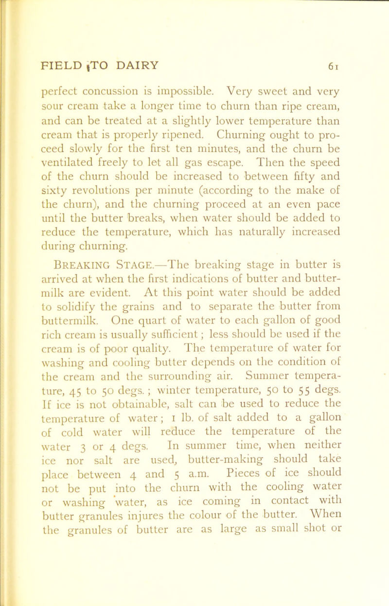 perfect concussion is impossible. Very sweet and very sour cream take a longer time to churn than ripe cream, and can be treated at a slightly lower temperature than cream that is properly ripened. Churning ought to pro- ceed slowly for the first ten minutes, and the churn be ventilated freely to let all gas escape. Then the speed of the churn should be increased to between fifty and sixty revolutions per minute (according to the make of the churn), and the churning proceed at an even pace until the butter breaks, when water should be added to reduce the temperature, which has naturally increased during churning. Breaking Stage.—The breaking stage in butter is arrived at when the first indications of butter and butter- milk are evident. At this point water should be added to solidify the grains and to separate the butter from buttermilk. One quart of water to each gallon of good rich cream is usually sufficient; less should be used if the cream is of poor quality. The temperature of water for washing and cooling butter depends on the condition of the cream and the surrounding air. Summer tempera- ture, 45 to 50 degs. ; winter temperature, 50 to 55 degs. If ice is not obtainable, salt can be used to reduce the temperature of water; i lb. of salt added to a gallon of cold water will reduce the temperature of the water 3 or 4 degs. In summer time, when neither ice nor salt are used, butter-making should take place between 4 and 5 ^..m. Pieces of ice should not be put into the churn with the cooling water or washing water, as ice coming in contact with butter granules injures the colour of the butter. When the granules of butter are as large as small shot or