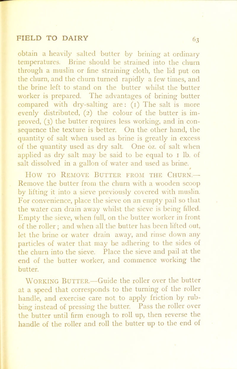 obtain a heavily salted butter by brining at ordinary temperatures. Brine should be strained into the churn through a muslin or fine straining cloth, the lid put on the churn, and the churn turned rapidly a few times, and the brine left to stand on the butter whilst the butter worker is prepared. The advantages of brining butter compared with dry-salting are: (i) The salt is more evenly distributed, (2) the colour of the butter is im- proved, (3) the butter requires less working, and in con- sequence the texture is better. On the other hand, the quantity of salt when used as brine is greatly in excess of the quantity used as dry salt. One oz. of salt when applied as dry salt may be said to be equal to i lb. of salt dissolved in a gallon of water and used as brine. / How TO Remove Butter from the Churn.— Remove the butter from the churn with a wooden scoop by lifting it into a sieve previously covered with muslin. For convenience, place the sieve on an empty pail so that the water can drain away whilst the sieve is being fdled. Empty the sieve, when full, on the butter worker in front of the roller ; and when all the butter has been lifted out, let the brine or water drain away, and rinse down any particles of water that may be adhering to the sides of the churn into the sieve. Place the sieve and pail at the end of the butter worker, and commence working the butter. Working Butter.—Guide the roller over the butter at a speed that corresponds to the turning of the roller handle, and exercise care not to apply friction by rub- bing instead of pressing the butter. Pass the roller over the butter until firm enough to roll up, then reverse the handle of the roller and roll the butter up to the end of