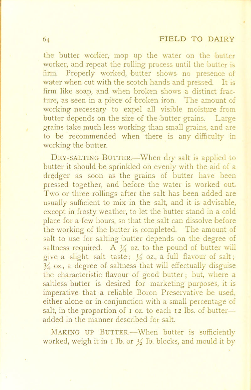 the butter worker, mop up the water on the butter worker, and repeat the rolling process until the butter is firm. Properly worked, butter shows no presence of water when cut with the scotch hands and pressed. It is firm like soap, and when broken shows a distinct frac- ture, as seen in a piece of broken iron. The amount of working necessary to expel all visible moisture from butter depends on the size of the butter grains. Large grains take much less working than small grains, and are to be recommended when there is any difficulty in working the butter. Dry-SALTING Bqtter.—When dry salt is applied to butter it should be sprinkled on evenly with the aid of a dredger as soon as the grains of butter have been pressed together, and before the water is worked out Two or three rollings after the salt has been added are usually sufficient to mix in the salt, and it is advisable, except in frosty weather, to let the butter stand in a cold place for a few hours, so that the salt can dissolve before the working of the butter is completed. The amount of salt to use for salting butter depends on the degree of saltness required. A oz. to the pound of butter will give a slight salt taste ; ^ oz., a full flavour of salt; ^ oz., a degree of saltness that will effectually disguise the characteristic flavour of good butter; but, where a saltless butter is desired for marketing purposes, it is imperative that a reliable Boron Preservative be used, either alone or in conjunction with a small percentage of salt, in the proportion of i oz. to each 12 lbs. of butter— added in the manner described for salt. Making up Butter.—When butter is sufficiently worked, weigh it in i lb. or lb. blocks, and mould it by