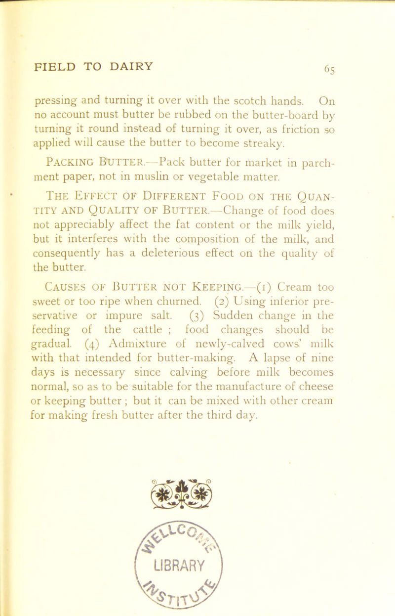 pressing and turning it over with the scotch hands. On no account must butter be rubbed on the butter-board by turning it round instead of turning it over, as friction so applied will cause the butter to become streaky. Packing Butter.—Pack butter for market in parch- ment paper, not in muslin or vegetable matter. The Effect of Different Food on the Quan- tity AND Quality of Butter.—Change of food does not appreciably affect the fat content or the milk yield, but it interferes with the composition of the milk, and consequently has a deleterious effect on the quality of the butter. Causes of Butter not Keeping.—(i) Cream too sweet or too ripe when churned. (2) Using inferior pre- servative or impure salt. (3) Sudden change in the feeding of the cattle ; food changes should be gradual. (4) Admixture of newly-calved cows’ milk with that intended for butter-making. A lapse of nine days is necessary since calving before milk becomes normal, so as to be suitable for the manufacture of cheese or keeping butter ; but it can be mixed with other cream for making fresh butter after the third day.