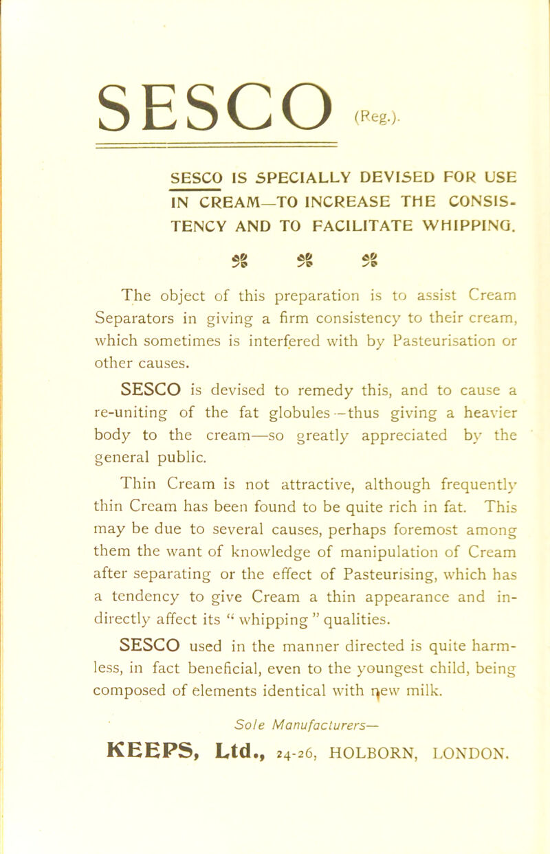SESCO (Reg.). SESCO IS SPECIALLY DEVISED FOR USE IN CREAM—TO INCREASE THE CONSIS- TENCY AND TO FACILITATE WHIPPINQ. *2 *2 ^2 The object of this preparation is to assist Cream Separators in giving a firm consistency to their cream, which sometimes is interfered with by Pasteurisation or other causes. SESCO is devised to remedy this, and to cause a re-uniting of the fat globules -thus giving a heavier body to the cream—so greatly appreciated by the general public. Thin Cream is not attractive, although frequently thin Cream has been found to be quite rich in fat. This may be due to several causes, perhaps foremost among them the want of knowledge of manipulation of Cream after separating or the effect of Pasteurising, which has a tendency to give Cream a thin appearance and in- directly affect its “ whipping ” qualities. SESCO used in the manner directed is quite harm- less, in fact beneficial, even to the youngest child, being composed of elements identical with r^ew milk. Sole Manufacturers— KEEPS, Ltd., 24-26, HOLBORN, LONDON.