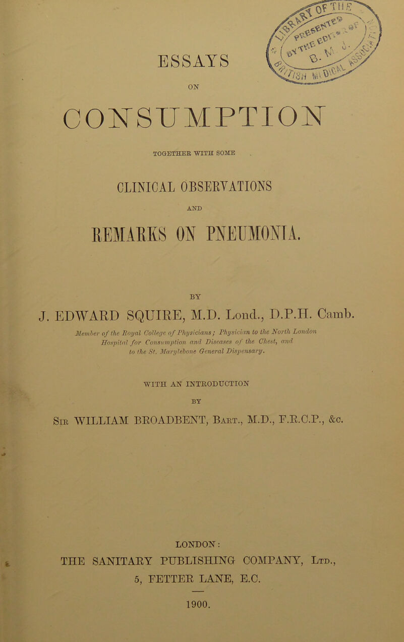 ESSAYS ON CONSUMPTION TOGETHER WITH SOME CLINICAL OBSERVATIONS AND BY J. EDWARD SQUIRE, M.D. LoncL, D.P.II. Camb. Memher of the Boyal College of Physicians; Physician to the North London Hospital for Consumption and Diseases of the Chest, and to the St. Marylehone General Dispensary. WITH AN INTRODUCTION BY Sir william BEOADBENT, Bart., M.D., E.E.C.P., &c. LONDON: THE SANITAEY PUBLISHING COMPANY, Ltd., 5, FETTEE LANE, E.C. 1900.