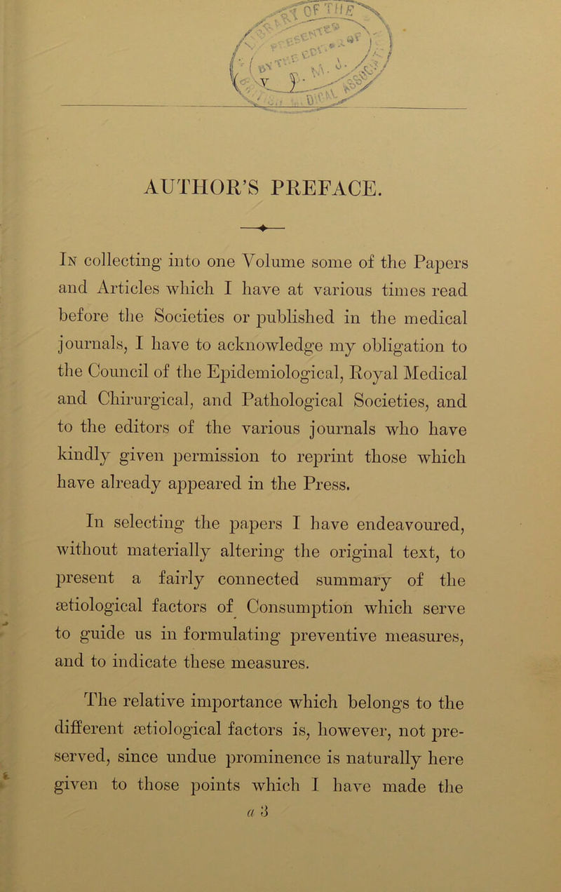 AUTHOR’S PREFACE. In collecting into one Volume some of the Papers and Articles which I have at various times read before the Societies or published in the medical journals, I have to acknowledge my obligation to the Council of the Epidemiological, Royal Medical and Chirurgical, and Pathological Societies, and to the editors of the various journals who have kindly given permission to reprint those which have already appeared in the Press. In selecting the papers I have endeavoured, without materially altering the original text, to present a fairly connected summary of the setiological factors of Consumption which serve to guide us in formulating preventive measures, and to indicate these measures. The relative importance which belongs to the different jetiological factors is, however, not j3re- served, since undue prominence is naturally here given to those points which I have made the a 3