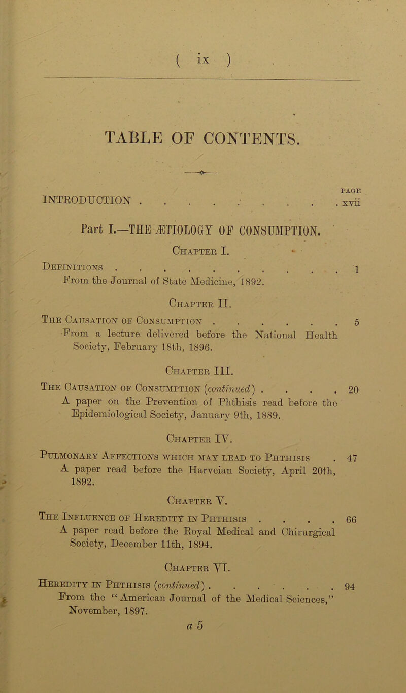 TABLE OF CONTENTS. INTEODUCTION . Part L—THE J3TI0L0GY OF CONSUMPTION. Chapter I. Definitions From the Journal of State Medicine, 1S92. Chapter II. The Causation of Consumption ■From a lecture delivered before the National Health Society, February 18th, 1896. Chapter III. The Causation OF Consumption . . . . A paper on the Prevention of Phthisis read before the Epidemiological Society, January 9th, 1889. Chapter IY. Pulmonary Affections ‘which mat lead to Phthisis A paper read before the Harveian Society, April 20th, 1892. Chapter V. The Influence of Heredity in Phthisis .... A paper read before the Poyal Medical and Chirurgical Society, December 11th, 1894. Chapter YI. Heredity in Phthisis {continved) From the “ American Journal of the Medical Sciences,” November, 1897. a 5 PAGE x-vii 1 5 20 47 66 94