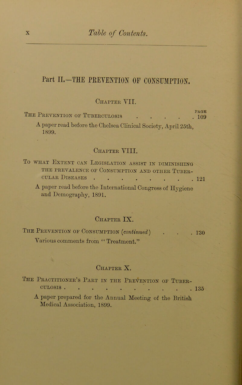 Part II.—THE PEEYENTIOH OF COESUMPTIOH. Chapter VII. The Prevention of Tuberculosis 109 A paper read before tbe Chelsea Clinical Society, April 25th, 1899. Chapter YIII. To VTiAT Extent can Legislation assist in himestishing THE PREVALENCE OF CONSUMPTION AND OTHER TUBER- CULAR Diseases A paper read before the International Congress of Hygiene and Demography, 1891. Chapter IX. The Prevention of Consumption {continued) . . . 1-30 Various comments from “ Treatment.” Chapter X. The Practitioner’s Part in the Prevention of Tuber- culosis . . . .135 A paper prepared for the Annual Meeting of the British Medical Association, 1899.