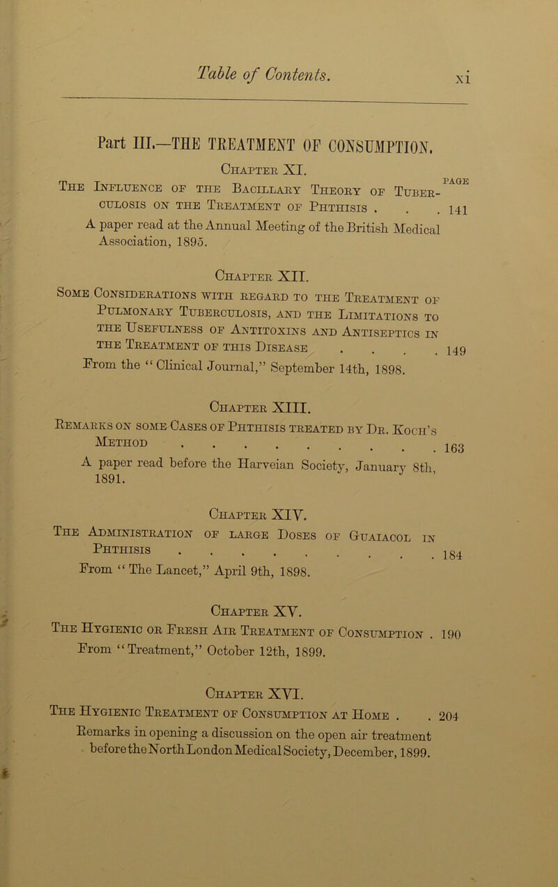 XI Part III.—THE TREATMENT OF CONSUMPTION. Chapter XI. The Influence of the Bacillary Theory of Tuber- CULOSIS ON THE TREATMENT OF PHTHISIS . . .141 A paper read at the Annual Meeting of the British Medical Association, 1895. Chapter XII. Some Considerations with regard to the Treatment of Pulmonary Tuberculosis, and the Limitations to the Usefulness of Antitoxins and Antiseptics in THE Treatment of this Disease . . .149 Prom the “ Clinical Journal,” September 14th, 1898. Chapter XIII. Remarks on some Cases of Phthisis treated by Dr. Koch’s Method . 163 A paper read before the Harveian Society, January 8th 1891. Chapter XIV. The Administration of large Doses of G-uaiacol in Phthisis From “ The Lancet,” April 9th, 1898. Chapter XY. The Hygienic or Fresh Air Treatment of Consumption . 190 From “Treatment,” October 12th, 1899. Chapter XVI. The Hygienic Treatment of Consumption at Home . . 204 Remarks in opening a discussion on the open air treatment before the North London Medical Society, December, 1899.