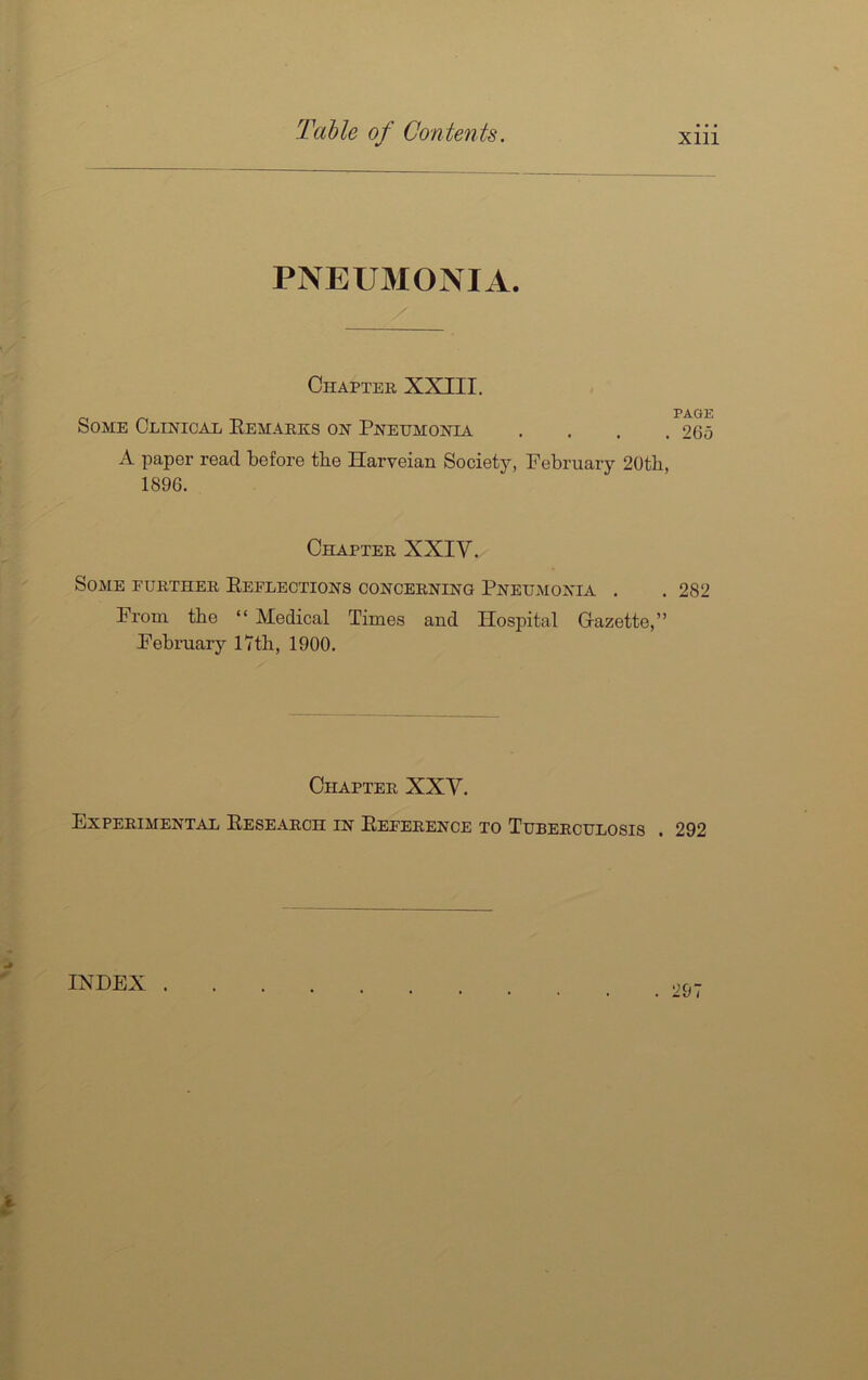 PNEU3IONIA. Chapter XXIII. Some CLmioAii Eemarks on Pneumonia . . . . A paper read before the Harveian Society, February 20th, 1896. Chapter XXIV. Some further Eeflections concerning Pneumonia . From the “ Medical Times and Hospital Gazette,” February iTth, 1900. Chapter XXY. Experimental Eesearoh in Eeference to Tuberculosis . PAGE 265 282 292 INDEX .