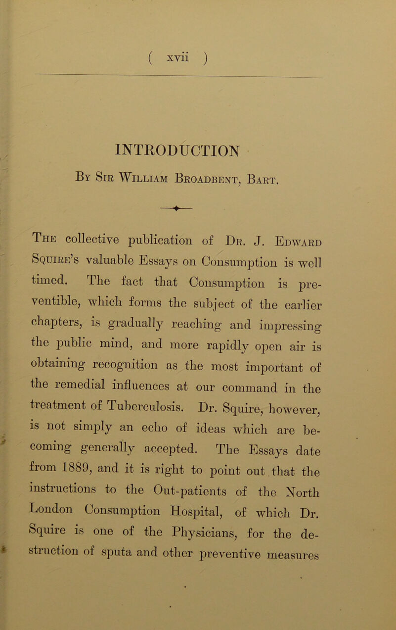 INTRODUCTION By Sir William Broadbent, Bart. The collective publication of Dr. J. Edward Squire’s valuable Essays on Consumption is well timed. The fact that Consumption is pre- ventible, which forms the subject of the earlier chapters, is gradually reaching and impressing the public mind, and more rapidly open air is obtaining recognition as the most important of the remedial influences at our command in the treatment of Tuberculosis. Dr. Squire, however, is not simply an echo of ideas which are be- coming generally accepted. The Essays date from 1889, and it is right to point out that the instructions to the Out-patients of the North London Consumption Hosj^ital, of which Dr. Squire is one of the Physicians, for the de- ^ struction of sputa and other preventive measures
