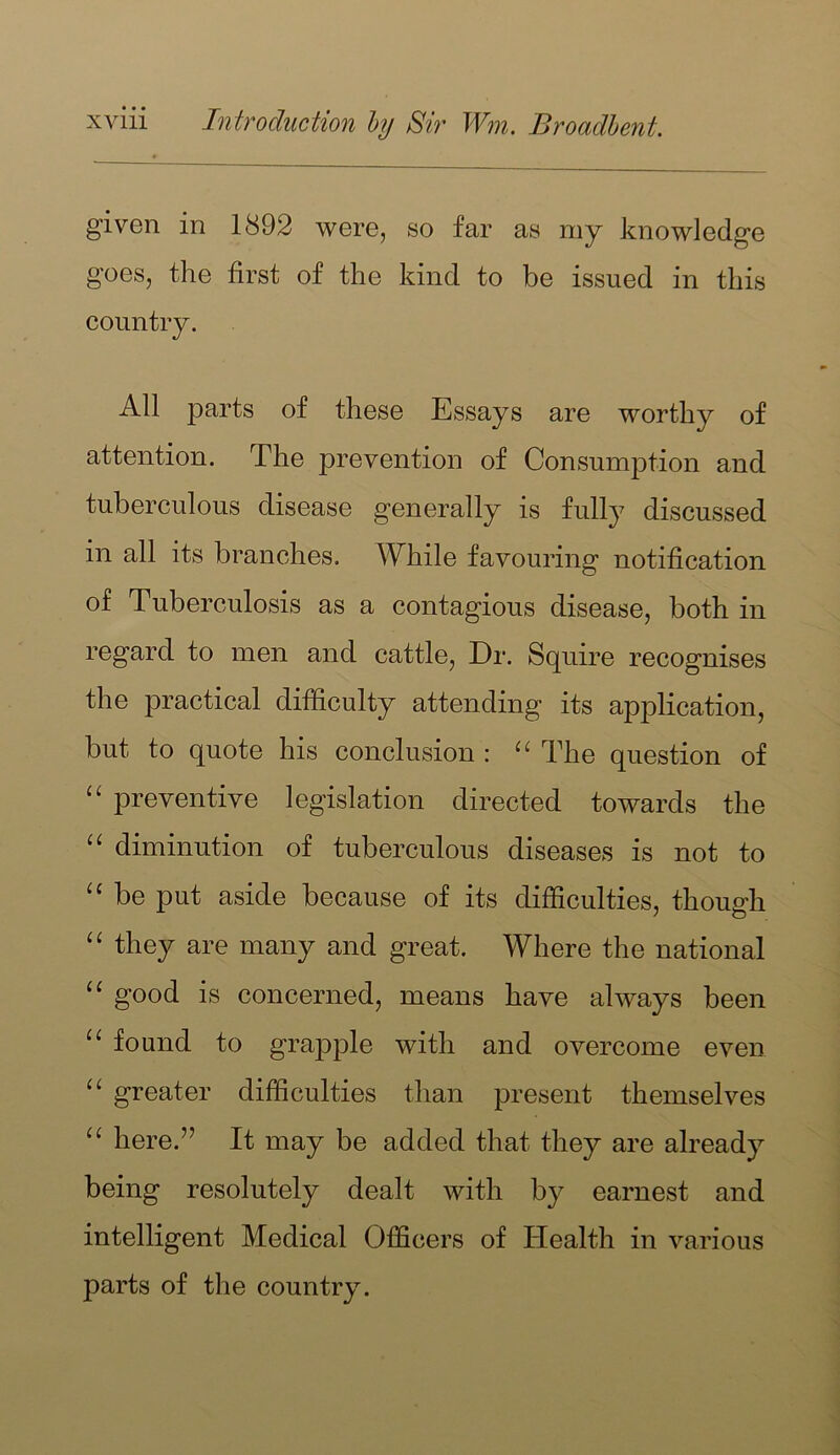 given in 1892 were, so far as my knowledge goes, the first of the kind to be issued in this country. All parts of these Essays are worthy of attention. The prevention of Consumption and tuberculous disease generally is fully discussed in all its branches. While favouring notification of Tuberculosis as a contagious disease, both in regard to men and cattle. Dr. Squire recognises the practical difficulty attending its application, but to quote his conclusion : The question of preventive legislation directed towards the diminution of tuberculous diseases is not to be put aside because of its difficulties, though they are many and great. Where the national good is concerned, means have always been “ found to grapple with and overcome even “ greater difficulties than present themselves here.” It may be added that they are already being resolutely dealt with by earnest and intelligent Medical Officers of Health in various parts of the country.