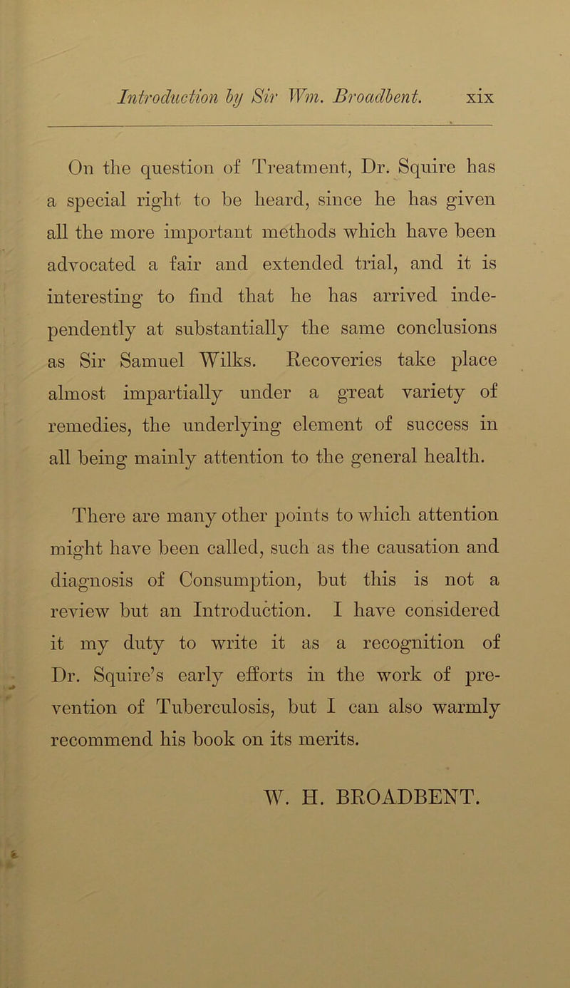 On the question of Treatment, Dr. Squire has a special right to be heard, since he has given all the more important methods which have been advocated a fair and extended trial, and it is interesting to find that he has arrived inde- pendently at substantially the same conclusions as Sir Samuel Wilks. Recoveries take place almost impartially under a great variety of remedies, the underlying element of success in all being mainly attention to the general health. There are many other points to which attention might have been called, such as the causation and diagnosis of Consumption, but this is not a review but an Introduction. I have considered it my duty to write it as a recognition of Dr. Squire’s early efforts in the work of pre- vention of Tuberculosis, but I can also warmly recommend his book on its merits. W. H. BROADBENT.