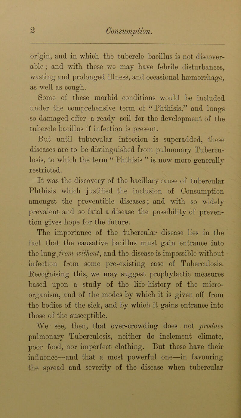 origin, and in whicli the tubercle bacillus is not discover- able ; and with these we may have febrile disturbances, wasting and prolonged illness, and occasional boemorrbage, as well as cough. Some of these morbid conditions would be included under the comprehensive term of “ Phthisis,” and lungs so damaged offer a ready soil for the development of the tubercle bacillus if infection is present. But until tubercular infection is superadded, these diseases are to be distinguished from pulmonary Tubercu- losis, to which the term “ Phthisis ” is now more generally restricted. It was the discovery of the bacillary cause of tubercular Phthisis which justified the inclusion of Consumption amongst the preventihle diseases; and \vith so widely prevalent and so fatal a disease the possibility of preven- tion gives hope for the future. The importance of the tubercular disease lies in the fact that the causative bacillus must gain entrance into the \\mgfrom loitJiout^ and the disease is impossible without infection from some pre-existing case of Tuberculosis. Pecognising this, we may suggest prophylactic measures based upon a study of the life-history of the micro- organism, and of the modes by which it is given off from the bodies of the sick, and by which it gains entrance into those of the susceptible. We ■ see, then, that over-crowding does not produce pulmonary Tuberculosis, neither do inclement climate, poor food, nor imperfect clothing. But these have their infiuence—and that a most powerful one—in favouring the spread and severity of the disease when tubercular