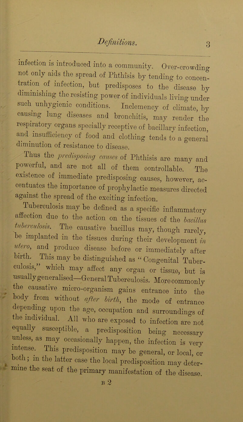 Definitions. infection is introduced into a comiminitj. Over-crowding not only aids tlie spread of Phthisis by tending to concen- tration of infection, but predisposes to the disease by diminishing the resisting power of individuals living under such unhygienic conditions. Inclemency of climate, by causing lung diseases and bronchitis, may render the respiratory organs specially receptive of bacillary infection, and^ insufBciency of food and clothing tends to a general diminution of resistance to disease. Thus the predkpomig causes of Phthisis are many and powerful, and are not all of them controllable. The existence of immediate predisposing causes, however, ac- centuates the importance of prophylactic measures directed against the spread of the exciting infection. Tuberculosis may be defined as a specific inflammatory affection due to the action on the tissues of the bacillus tuberculosis. The causative bacillus may, though rarely, be implanted in the tissues during their development in utoo, and produce disease before or immediately after birth. ^ This may be distinguished as “ Congenital Tuber- culosis,” which may affect any organ or tissue, but is usually generalised—General Tuberculosis. More commonly the causative micro-organism gains entrance into the body from without after birth, the mode of entrance dependmg upon the age, occupation and surroundings of the individual. All who are exposed to infection are not equally susceptible, a predisposition being necessary unless, as may occasionally happen, the infection is very intense. This predisposition may be general, or local, or both; in the latter case the local predisposition may deter- mine the seat of the primary manifestation of the disease. B 2