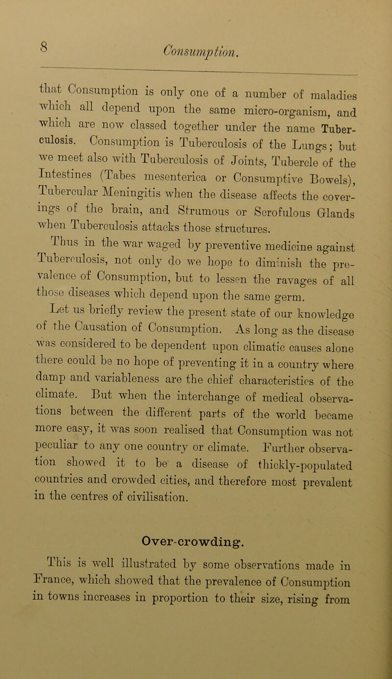 tliat Consuraption is only one of a number of maladies winch all depend upon the same micro-organism, and which are now classed together under the name Tuber- culosis. Consumption is Tuberculosis of the Lungs; but we meet also with Tuberculosis of Joints, Tubercle of the Intestines (Tahes mesenterica or Consumptive Bowels), TubeicuJar Meningitis when the disease affects the cover- ings of the brain, and Strumous or Scrofulous Glands when Tuberculosis attacks those structures. Thus in the war waged by preventive medicine against Tuberculosis, not only do we hope to diminish the pre- valence of Consumption, but to lessen the ravages of all those diseases which depend upon the same germ. Let us briefly review the present state of our knowledge of the Causation of Consumption. As long as the disease was considered to be dependent upon climatic causes alone theie could be no hope of preventing it in a country where damp and variableness are the chief characteristics of the climate. But when the interchange of medical observa- tions between the different parts of the world became more easy, it was soon realised that Consum23tion was not peculiar to any one country or climate. Further observa- tion showed it to be a disease of thickly-]i02)ulated countries and crowded cities, and therefore most prevalent in the centres of civilisation. Over-crowding. This is well illustrated by some observations made in France, which showed that the prevalence of Consumjition in towns increases in proportion to their size, rising from