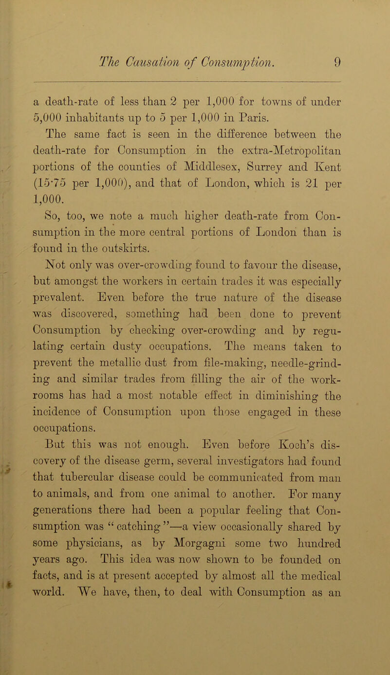 a deatli-rate of less than 2 per 1,000 for towns of under 5,000 inhabitants up to 5 per 1,000 in Paris. The same fact is seen in the difference between the death-rate for Consumption in the extra-Metropolitan portions of the counties of Middlesex, Surrey and Kent (15’75 per 1,000), and that of London, which is 21 per 1,000. So, too, we note a much higher death-rate from Con- sumption in the more central portions of London than is found in the outskirts. Not only was over-crowding found to favour the disease, but amongst the workers in certain trades it was especially prevalent. Even before the true nature of the disease was discovered, something had been done to prevent Consumption by checking over-crowding and by regu- lating certain dusty oecuj^ations. The means taken to prevent the metallic dust from file-making, needle-grind- ing and similar trades from filling the air of the work- rooms has had a most notable effect in diminishing the incidence of Consumption upon those engaged in these occupations. But this was not enough. Even before Koch’s dis- covery of the disease germ, several investigators had found that tubercular disease could be communicated from man to animals, and from one animal to another. For many generations there had been a popular feeling that Con- sumption was “ catching ”—a view occasionally shared by some physicians, as by Morgagni some two hundred years ago. This idea was now shown to be founded on facts, and is at present accepted by almost all the medical world. We have, then, to deal with Consumption as an