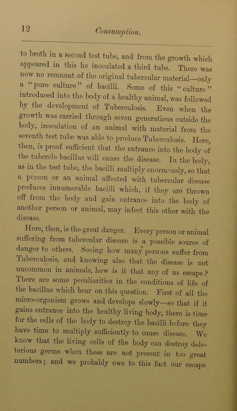 to broth in a second test tube, and from tbe growth whicli appeared in this he inoculated a third tube. There was now no remnant of the original tubercular material—only a “pure culture” of bacilli. Some of this “culture” introduced into the body of a healthy animal, was followed by the development of Tuberculosis. Even when the growth was carried through seven generations outside the body, inoculation of an animal with material from the seventh test tube was able to produce Tuberculosis. Here, then, is proof sufficient that the entrance into the body of the tubercle bacillus will cause the disease. In the body, as in the test tube, the bacilli multiply enormously, so that a person or an animal affected with tubercular disease produces innumerable bacilli which, if they are thrown off from the body and gain entrance into the body of another person or animal, may infect this other with the disease. Here, then, is the great danger. Every person or animal suffering from tubercular disease is a possible source of danger to others. Seeing how many persons suffer from Tuberculosis, and knowing also that the disease is not uncommon in animals, how is it that any of us escape ? There are some peculiarities in the conditions of life of the bacillus whicli bear on this question. First of all the micro-organism grows and develops slowly—so that if it gains entrance into the healthy living body, there is time for the cells of the body to destroy the bacilli before they have time to multiply sufficiently to cause disease. We know that the living cells of the body can destroy dele- terious germs when these are not present in too great numbers; and we probably owe to this fact our escape