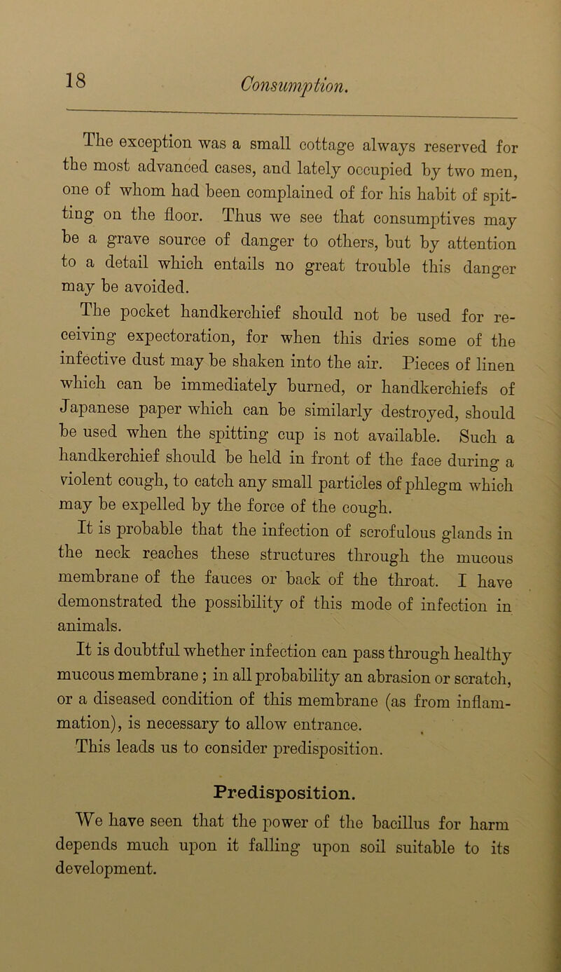 The exception was a small cottage always reserved for the most advanced cases, and lately occupied hy two men, one of whom had been complained of for his habit of spit- ting on the floor. Thus we see that consumptives may be a grave source of danger to others, hut hy attention to a detail which entails no great trouble this danger may he avoided. The pocket handkerchief should not be used for re- ceiving expectoration, for when this dries some of the infective dust may he shaken into the air. Pieces of linen which can he immediately burned, or handkerchiefs of Japanese paper which can he similarly destroyed, should he used when the spitting cup is not available. Such a handkerchief should he held in front of the face during a violent cough, to catch any small particles of phlegm which may be expelled by the force of the cough. It is probable that the infection of scrofulous glands in the neck reaches these structures through the mucous membrane of the fauces or back of the throat. I have demonstrated the possibility of this mode of infection in animals. It is doubtful whether infection can pass through healthy mucous membrane; in all probability an abrasion or scratch, or a diseased condition of this membrane (as from inflam- mation) , is necessary to allow entrance. This leads us to consider predisposition. Predisposition. We have seen that the power of the bacillus for harm depends much upon it falling upon soil suitable to its development.