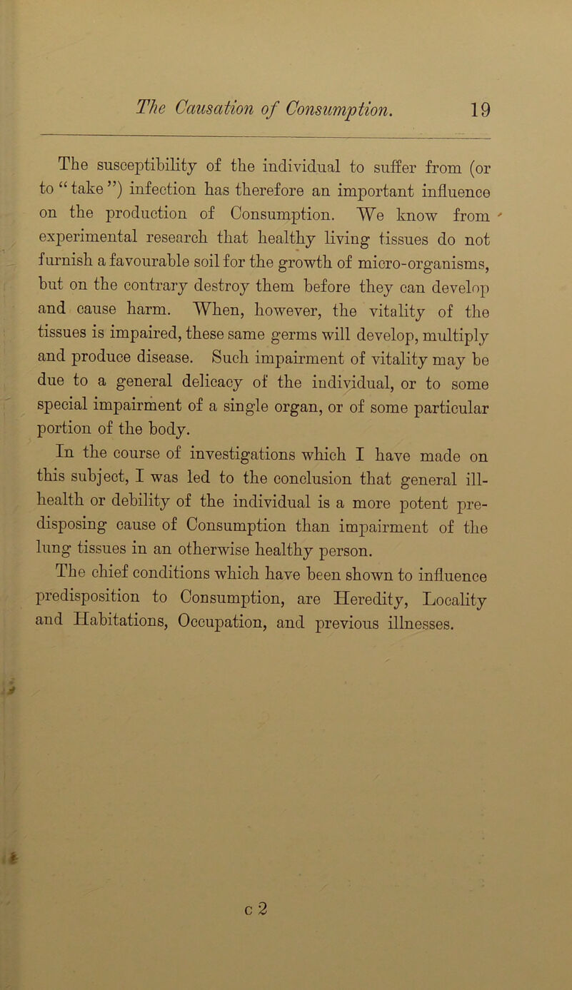 The susceptibility of the individual to suffer from (or to “ take ”) infection has therefore an important influence on the production of Consumption. We know from ' experimental research that healthy living tissues do not furnish a favourable soil for the growth of micro-organisms, but on the contrary destroy them before they can develop and cause harm. When, however, the vitality of the tissues is impaired, these same germs will develop, multiply and produce disease. Such impairment of vitality may be due to a general delicacy of the individual, or to some special impairment of a single organ, or of some particular portion of the body. In the course of investigations which I have made on this subject, I was led to the conclusion that general ill- health or debility of the individual is a more potent pre- disposing cause of Consumption than impairment of the lung tissues in an otherwise healthy person. The chief conditions which have been shown to influence predisposition to Consumption, are Heredity, Locality and Habitations, Occupation, and previous illnesses. y