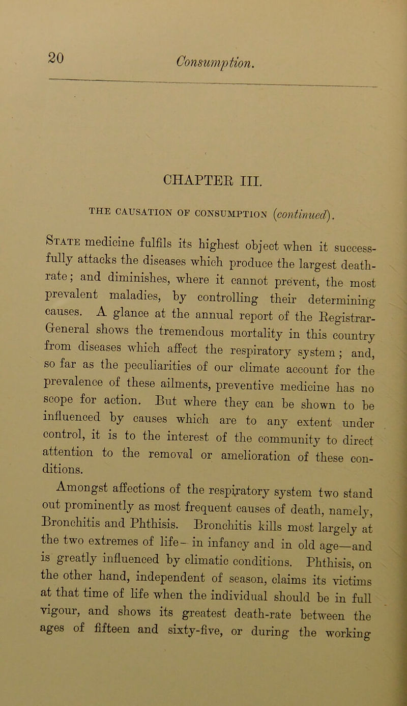 CHAPTEE III. THE CAUSATION OF CONSUMPTION {contiimecT). State medicine fulfils its highest object when it success- fully attacks the diseases which produce the largest death- rate; and diminishes, where it cannot prevent, the most prevalent maladies, by controlling their determining causes. A glance at the annual report of the Eegistrar- G-eneral shows the tremendous mortality in this country from diseases which affect the respiratory system; and, so far as the peculiarities of our climate account for the prevalence of these ailments, preventive medicine has no scope for action. But where they can be shown to he influenced by causes which are to any extent under control, it IS to the interest of the community to direct attention to the removal or amelioration of these con- ditions. Amongst affections of the respiratory system two stand out prominently as most frequent causes of death, namely. Bronchitis and Phthisis. Bronchitis kills most largely at the two extremes of life- in infancy and in old age—and is greatly influenced by climatic conditions. Phthisis, on the other hand, independent of season, claims its victims at that time of life when the individual should be in full vigour, and shows its greatest death-rate between the ages of fifteen and sixty-five, or during the working