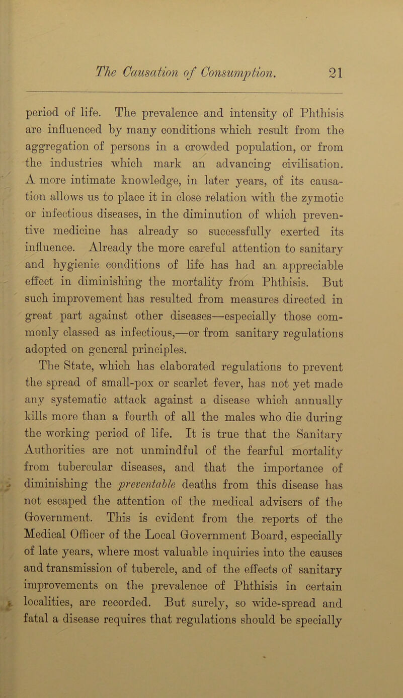 period of life. The prevalence and intensity of Phthisis are influenced by many conditions which result from the aggregation of persons in a crowded population, or from the industries which mark an advancing civilisation. A more intimate knowledge, in later years, of its causa- tion allows us to place it in close relation with the zymotic or infectious diseases, in the diminution of which preven- tive medicine has already so successfully exerted its influence. Already the more careful attention to sanitary and hygienic conditions of life has had an appreciable effect in diminishing the mortality from Phthisis. But such improvement has resulted from measures directed in great part against other diseases—especially those com- monly classed as infectious,—or from sanitary regulations adopted on general principles. The State, which has elaborated regulations to prevent the spread of small-pox or scarlet fever, has not yet made any systematic attack against a disease which annually kills more than a fourth of all the males who die during the working period of life. It is true that the Sanitary Authorities are not unmindful of the fearful mortality from tubercular diseases, and that the importance of diminishing the preventable deaths from this disease has not escaped the attention of the medical advisers of the Government. This is evident from the reports of the Medical Officer of the Local Government Board, especially of late years, where most valuable inquiries into the causes and transmission of tubercle, and of the effects of sanitary improvements on the prevalence of Phthisis in certain localities, are recorded. But surely, so wide-spread and fatal a disease requires that regulations should be specially