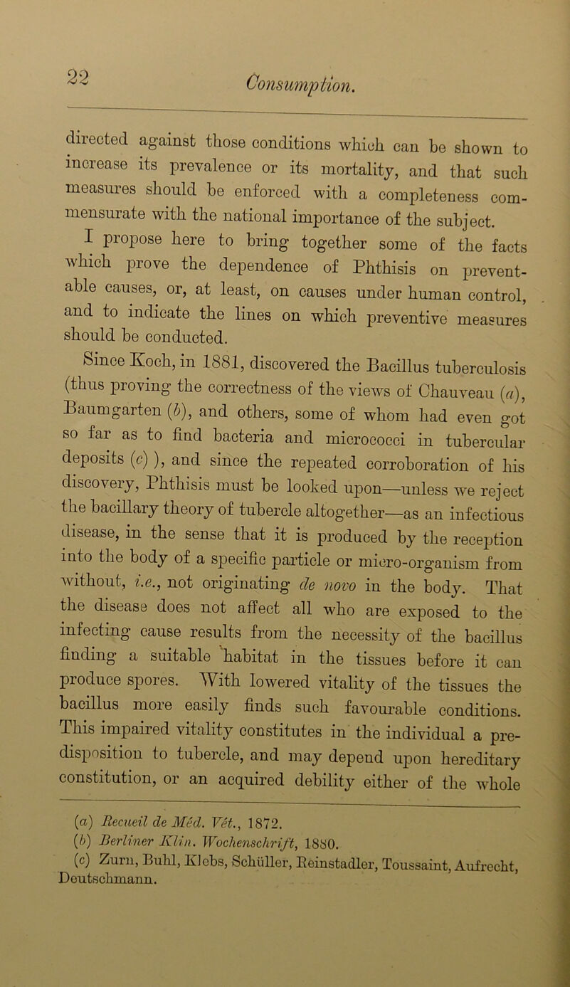 directed against those conditions which can be shown to increase its prevalence or its mortality, and that such measures should he enforced with a completeness com- mensurate with the national importance of the subject. I propose here to bring together some of the facts which prove the dependence of Phthisis on prevent- able causes, or, at least, on causes under human control, and to indicate the lines on which preventive measures should be conducted. Since Koch, in 1881, discovered the Bacillus tuberculosis (thus proving the correctness of the views of Chauveau {a), Baumgarten [h), and others, some of whom had even got so far as to find bacteria and micrococci in tubercular deposits (c)), and since the repeated corroboration of his discovery, Phthisis must be looked upon—unless we reject the baciUary theory of tubercle altogether—as an infectious disease, in the sense that it is produced by the recej^tion into the body of a specific particle or micro-organism from Avithout, i.e., not originating de novo in the body. That the disease does not affect all who are exposed to the infecting cause results from the necessity of the bacillus finding a suitable habitat in the tissues before it can produce spores. With lowered vitality of the tissues the bacillus moie easily finds such faA^om’ahle conditions. This impaired vitality constitutes in the individual a pre- disposition to tubercle, and may depend uj)on hereditary constitution, or an acquired debility either of the whole (a) RecueildeMM. Vet., 1872. {b) Berliner Klin. Wochenschrift, 1880. (c) Zurn, Bulil, KJebs, Schiiller, Eeinstadler, Toussaint, Aufrecht, DoutBclimann.