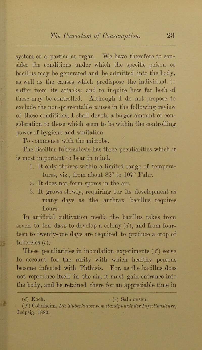 system or a particular organ. We have therefore to con- sider the conditions under which the specific poison or bacillus may he generated and he admitted into the body, as well as tlie causes which predispose the individual to sufier from its attacks; and to inquire how far both of these may he controlled. Although I do not propose to exclude the non-preventable causes in the following review of these conditions, I shall devote a larger amount of con- sideration to those which seem to be within the controlling power of hygiene and sanitation. To commence with the microbe. ^ The Bacillus tuberculosis has three peculiarities which it is most important to bear in mind. 1. It only thrives within a limited range of tempera- tures, viz., from about 82° to 107° Fahr. 2. It does not form spores in the air. 3. It grows slowly, requiring for its development as many days as the anthrax bacillus requires hours. In artificial cultivation media the bacillus takes from seven to ten days to develop a colony {cl), and from four- teen to twenty-one days are required to produce a crop of tubercles (e). These peculiarities in inoculation experiments (/) serve to account for the rarity with which healthy persons become infected with Phthisis. For, as the bacillus does not reproduce itself in the air, it must gain entrance into the body, and be retained there for an appreciable time in {d) Koch. (e) Salmonsen. (/) Cohnheim, Die Tuberktilosevomstandpunldederlnfedionslehre, Leipsig, 1880.