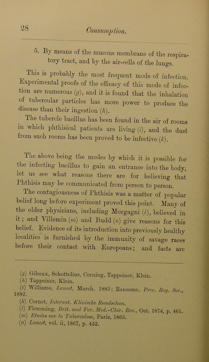 5. By means of the mucous membrane of the resihra- tory tract, and by the air-cells of the lungs. This IS probably the most frequent mode of infection. Experimental proofs of the efficacy of this mode of infec- tion are numerous {g), and it is found that the inhalation of tubercular particles has more power to produce the disease than their ingestion (4). The tubercle bacillus has been found in the air of rooms in which phthisical patients are living (/), and the dust from such rooms has been proved to be infective {k). The above being the modes by which it is possible for the infecting bacillus to gain an entrance into the body, let us see what reasons there are for believing that Phthisis may be communicated from person to person. The contagiousness of Phthisis was a matter of popular belief long before experiment proved this point. Many of the older physicians, including Morgagni (/), believed in it, and Yillemin (gn) and Budd (gi) give reasons for this belief. Evidence of its introduction into previously healthy localities is furnished by the immunity of savage races before their contact with Europeans; and facts are {g) Giboux, Schottelius, Corning, Tapiieiner, Klein. {h) Tappeiner, Klein. (t) Williams, Lancet, March, 1883; Eansome, Proc. Ro,l Soc 1882. ’ {k) Cornet, IntcTnat. Klinische Rundschau. (Z) Flemming, Brit, and For. Med.-Chir. Rev., Oct. 1874, p. 461. ign) Ltudes sur la Tuherculose, Paris, I860. (n) Lancet, vol. ii, 1867, p. 452.
