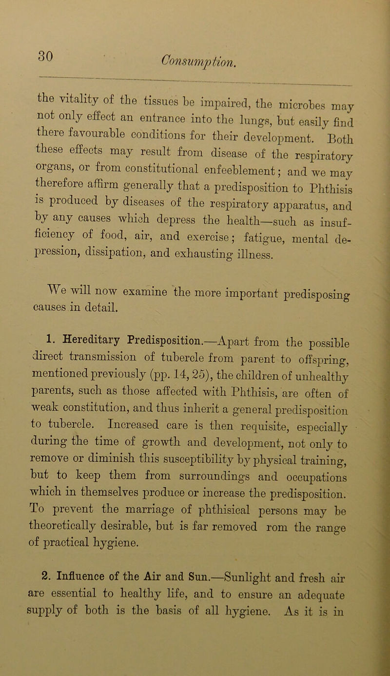 the vitality of the tissues be impaired, the microbes may not only effect an entrance into the lungs, but easily find there favourable conditions for their development. Both these effects may result from disease of the respiratory organs, or from constitutional enfeehlement; and we may therefore affirm generally that a predisposition to Phthisis is produced by diseases of the res^oiratory apparatus, and by any causes which depress the health—such as insuf- ficiency of food, air, and exercise; fatigue, mental de- pression, dissipation, and exhausting illness. We will now examine the more important predisposing causes in detail. 1. Hereditary Predisposition.—Apart from the possible direct transmission of tubercle from parent to offspring, mentioned previously (pp. 14,25), the children of unhealthy parents, such as those affected with Phthisis, are often of weak constitution, and thus inherit a general predisposition to tubercle. Increased care is then requisite, es23ecially during the time of growth and development, not only to remove or diminish this susceptibility by physical training, hut to keep them from surroundings and occupations which in themselves produce or increase the predisposition. To prevent the marriage of phthisical persons may he theoretically desirable, but is far removed rom the range of practical hygiene. 2. Influence of the Air and Sun.—Sunlight and fresh air are essential to healthy life, and to ensure an adequate supply of both is the basis of all hygiene. As it is in