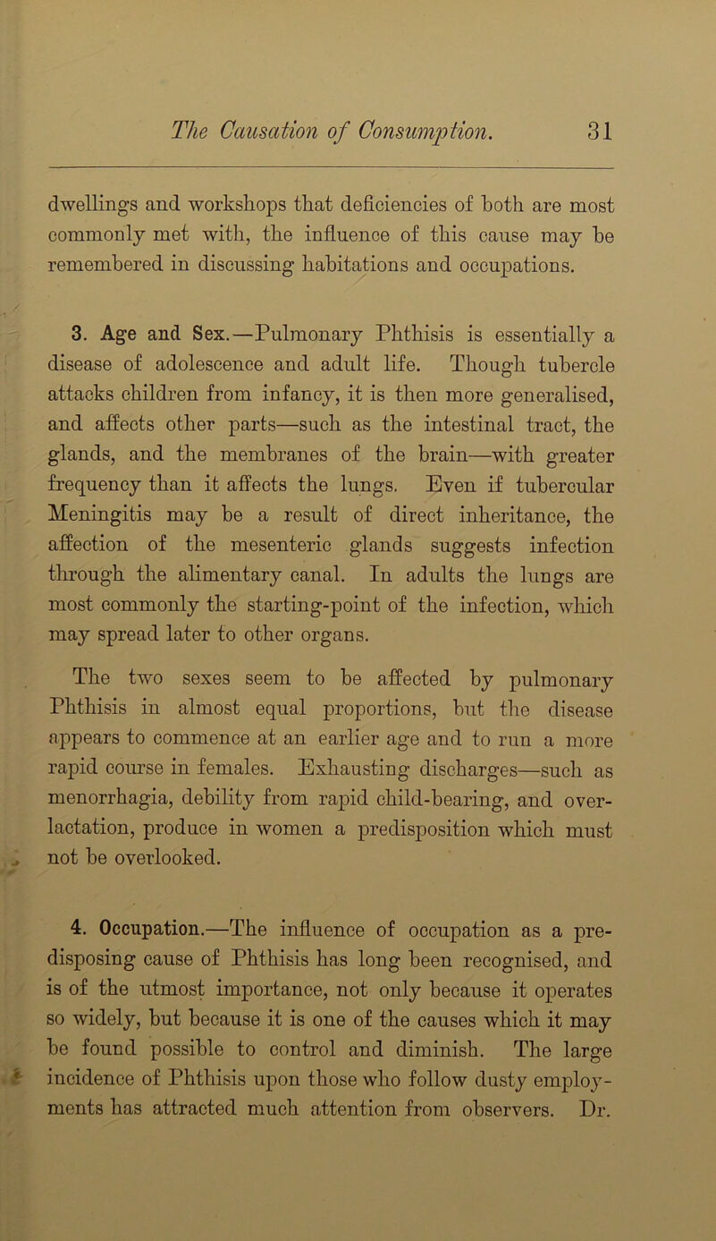 dwellings and workshops that deficiencies of both are most commonly met with, the influence of this cause may he remembered in discussing habitations and occupations. 3. Age and Sex.—Pulmonary Phthisis is essentially a disease of adolescence and adult life. Though tubercle attacks children from infancy, it is then more generalised, and aflects other parts—such as the intestinal tract, the glands, and the membranes of the brain—with greater frequency than it affects the lungs. Even if tubercular Meningitis may be a result of direct inheritance, the affection of the mesenteric glands suggests infection through the alimentary canal. In adults the lungs are most commonly the starting-point of the infection, which may spread later to other organs. The two sexes seem to be affected by pulmonary Phthisis in almost equal proportions, but the disease appears to commence at an earlier age and to run a more rapid course in females. Exhausting discharges—such as menorrhagia, debility from rapid child-bearing, and over- lactation, produce in women a jDredisposition which must , ^ not be overlooked. 4. Occupation.—The influence of occupation as a pre- disposing cause of Phthisis has long been recognised, and is of the utmost importance, not only because it operates so widely, but because it is one of the causes which it may be found possible to control and diminish. The large *1- incidence of Phthisis upon those who follow dusty employ- ments has attracted much attention from observers. Dr.