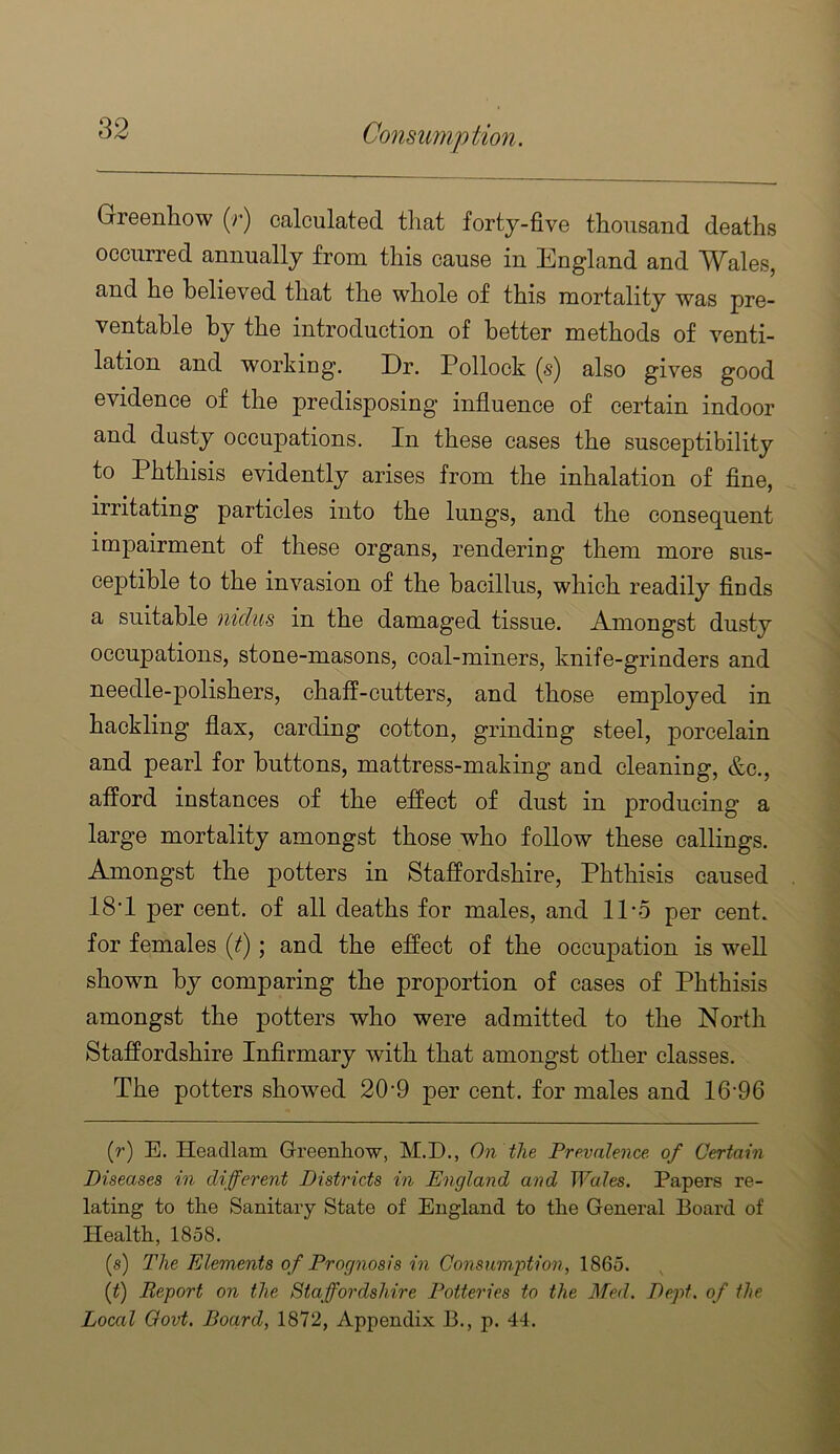 Greenhow (r) calculated that forty-five thousand deaths occurred annually from this cause in England and Wales, and he believed that the whole of this mortality was pre- ventable by the introduction of better methods of venti- lation and working. Dr. Pollock (s) also gives good evidence of the predisposing influence of certain indoor and dusty occupations. In these cases the susceptibility to Phthisis evidently arises from the inhalation of fine, irritating particles into the lungs, and the consequent impairment of these organs, rendering them more sus- ceptible to the invasion of the bacillus, which readily finds a suitable nidus in the damaged tissue. Amongst dusty occupations, stone-masons, coal-miners, knife-grinders and needle-polishers, chaff-cutters, and those employed in hackling flax, carding cotton, grinding steel, porcelain and pearl for buttons, mattress-making and cleaning, &c., afford instances of the effect of dust in producing a large mortality amongst those who follow these callings. Amongst the potters in Staffordshire, Phthisis caused 18'1 per cent, of all deaths for males, and IPo per cent, for females {f); and the effect of the occupation is well shown by comparing the proportion of cases of Phthisis amongst the potters who were admitted to the North Staffordshire Infirmary with that amongst other classes. The potters showed 20-9 per cent, for males and 16-96 (r) E. Headlam Greenhow, M.D., On the Prevalence of Certain Diseases in different Districts in England and Wales. Papers re- lating to the Sanitary State of England to the General Board of Health, 1858. (s) The Elements of Prognosis in Consumption, 1865. (^) Report on the Staffordshire Potteries to the Med. Dept, of the Local Oovt. Board, 1872, Appendix B., p. 44.