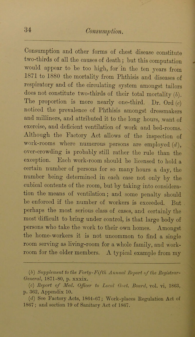 Consumption and other forms of chest disease constitute two-thirds of all the causes of death; hut this computation would appear to he too high, for in the ten years from 1871 to 1880 the mortality from Phthisis and diseases of respiratory and of the circulating system amongst tailors does not constitute two-thirds of their total mortality (h). The proportion is more nearly one-third. Dr. Ord (<?) noticed the prevalence of Phthisis amongst dressmakers and milliners, and attributed it to the long hours, want of exercise, and deficient ventilation of work and bed-rooms. Although the Pactory Act allows of the inspection of work-rooms where numerous persons are employed {d), over-crowding is probably still rather the rule than the exception. Each work-room should he licensed to hold a certain number of persons for so many hom’s a day, the number being determined in each case not only by the cubical contents of the room, but by taking into considera- tion the means of ventilation; and some penalty should he enforced if the number of workers is exceeded. Put perhaps the most serious class of cases, and certainly the most difficult to bring under control, is that large body of persons who take the work to their own homes. Amongst the home-workers it is not uncommon to find a siuo-le o room serving as living-room for a whole family, and work- room for the older members. A typical example from my (i) Supplement to the Forty-Fifth Annual lieport of the Eegistrar- General, 1871-80, p. xxxix. (c) Report of Med. Officer to Local Oort. Board, vol. vi, 18G3, p. 362, Appendix 10. {d) See Factory Acts, 1864-67; Work-idaces Eegulatiou Act of 1867 ; and section 19 of Sanitaiy Act of 1867.