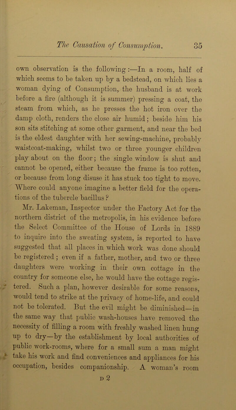 own observation is the following:—In a room, half of which seems to he taken up by a bedstead, on which lies a woman dying of Consumption, the husband is at work before a fire (although it is summer) pressing a coat, the steam from which, as he presses the hot iron over the damp cloth, renders the close air humid; beside him his son sits stitching at some other garment, and near the bed is the eldest daughter with her sewing-machine, probably waistcoat-making, whilst two or three younger children play about on the floor; the single window is shut and cannot be opened, either because the frame is too rotten, or because from long disuse it has stuck too tight to move. Where could anyone imagine a better field for the opera- tions of the tubercle bacillus ? Mr. Lakeman, Inspector under the Factory Act for the nortliern district of the metropolis, in his evidence before the Select Committee of the House of Lords in 1889 to inquire into the sweating system, is reported to have suggested that all places in which work was done should be registered ; even if a father, mother, and two or three daughters were working in their own cottage in the country for someone else, he would have the cottage regis- tered. Such a plan, however desirable for some reasous, would tend to strike at the privacy of home-life, and could not be tolerated. But the evil might be diminished—in the same way that public wash-houses have removed the necessity of filling a room with freshly washed linen hung up to dry—by the establishment by local authorities of public work-rooms, where for a small sum a man might take his work and find conveniences and appliances for his occupation, besides companionship. A woman’s room T> 2
