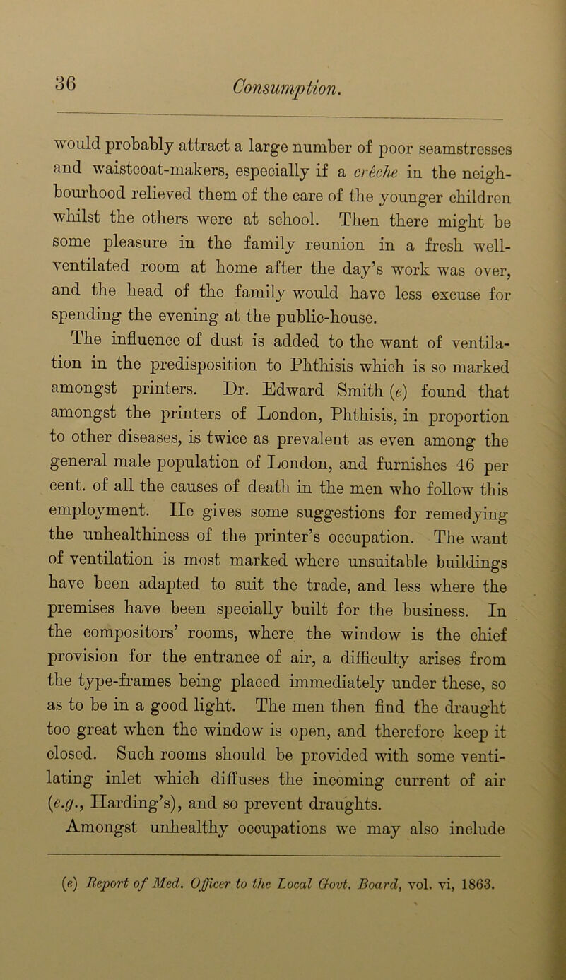 would probably attract a large number of poor seamstresses and waistcoat-makers, especially if a crcclic in tbe neigb- bourbood relieved tbem of tbe care of tbe younger children whilst tbe others were at school. Then there might be some pleasure in the family reunion in a fresh well- ventilated room at home after the day’s work was over, and the head of the family would have less excuse for spending the evening at the public-house. The influence of dust is added to the want of ventila- tion in the predisposition to Phthisis which is so marked amongst printers. Dr. Edward Smith (e) found that amongst the printers of London, Phthisis, in projDortion to other diseases, is twice as prevalent as even among the general male population of London, and furnishes 46 per cent, of all the causes of death in the men who follow this employment. He gives some suggestions for remedying the unhealthiness of the printer’s occupation. The want of ventilation is most marked where unsuitable buildings have been adapted to suit the trade, and less where the premises have been specially built for the business. In the compositors’ rooms, where the window is the chief provision for the entrance of air, a difficulty arises from the type-Lames being placed immediately under these, so as to be in a good light. The men then find the draught too great when the window is open, and therefore keep it closed. Such rooms should be provided with some venti- lating inlet which diffuses the incoming current of air [e.g., Harding’s), and so prevent draughts. Amongst unhealthy occupations we may also include (e) Report of Med. Officer to the Local Govt. Boards vol. yi, 1863.