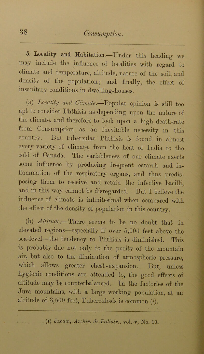 6, Locality and Habitation.—Xlndor this heading we may include the influence of localities with regard to climate and temperature, altitude, nature of the soil, and density of the population; and finally, the effect of insanitary conditions in dwelling-houses. (a) Locality and Climate.—Popular opinion is still too apt to consider Phthisis as depending upon the nature of the climate, and therefore to look upon a high death-rate from Consumption as an inevitable necessity in this country. But tubercular Phthisis is found in almost every variety of climate, from the heat of India to the cold of Canada. The variableness of our climate exerts some influence by producing frequent catarrh and in- flammation of the respiratory organs, and thus predis- posing them to receive and retain the infective bacilli, and in this way cannot be disregarded. But I believe the influence of climate is infinitesimal when compared with the effect of the density of population in this country. (b) Altitude.—There seems to be no doubt that in elevated regions—especially if over 5,000 feet above the sea-level—the tendency to Phthisis is diminished. This is probably due not only to the purity of the mountain air, but also to the diminution of atmospheric pressure, which allows greater chest-ex joansion. But, unless hygienic conditions are attended to, the good effects of altitude may be counterbalanced. In the factories of the Jura mountains, with a large working j)opulation, at an altitude of 3,500 feet. Tuberculosis is common (/). {%) Jacobi, udrc/iiv. de rediatr,, vol. v, No. 10.