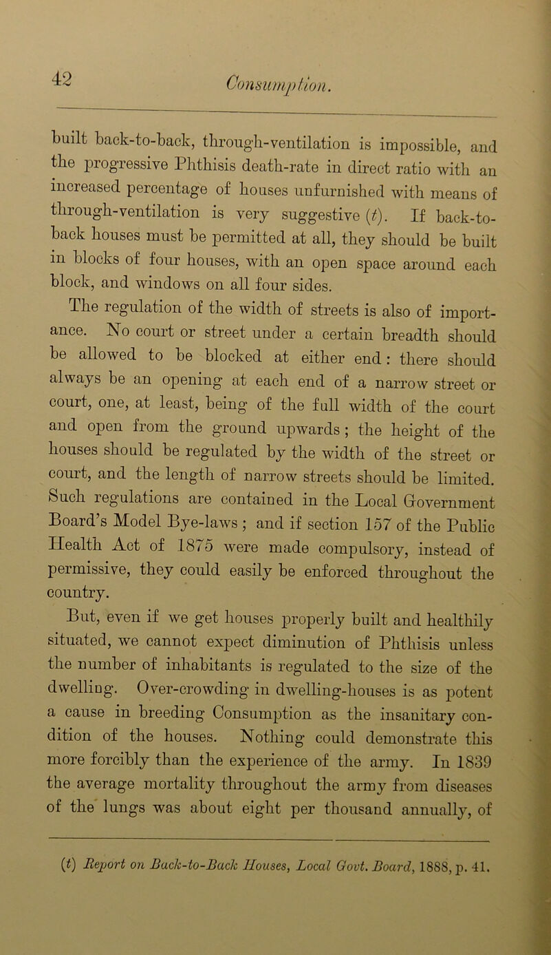 built back-to-back, through-ventilation is impossible, and the progressive Phthisis death-rate in direct ratio with an increased percentage of houses unfurnished with means of through-ventilation is very suggestive (2^). If back-to- back houses must be permitted at all, they should be built in blocks of four houses, with an open space around each block, and windows on all four sides. The regulation of the width of streets is also of import- ance. No court or street under a certain breadth should be allowed to be blocked at either end: there should always be an opening at each end of a narrow street or court, one, at least, being of the full width of the court and open from the ground upwards ; the height of the houses should be regulated by the width of the street or court, and the length of narrow streets should he limited. Such legulations are contained in the Local Grovernment Board’s Model Bye-laws ; and if section 157 of the Public Health Act of 18 <5 were made compulsory, instead of permissive, they could easily be enforced throughout the country. But, even if we get houses ptroperly built and healthily situated, we cannot expect diminution of Phthisis unless the number of inhabitants is regulated to the size of the dwelling. Over-crowding in dwelling-houses is as potent a cause in breeding Consumjjtion as the insanitary con- dition of the houses. Nothing could demonstrate this more forcibly than the experience of the army. In 1839 the average mortality throughout the army from diseases of the lungs was about eight per thousand annually, of if) Rexjort on Back-to-Back Houses, Local Govt. Board, 1888, p. 41.